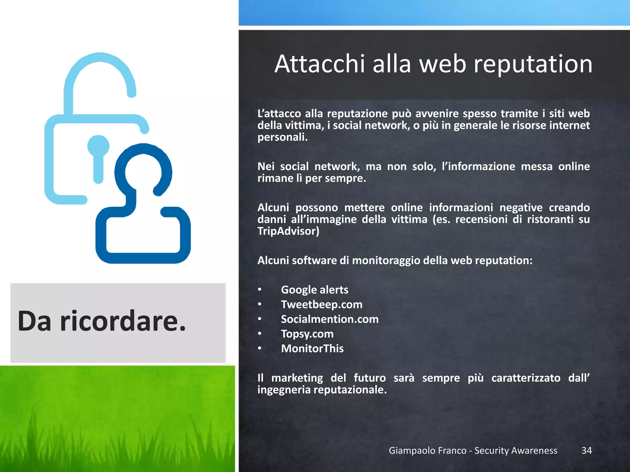 Attacchi alla web reputation
L’attacco alla reputazione può avvenire spesso tramite i siti web
della vittima, i social network, o più in generale le risorse internet
personali.
Nei social network, ma non solo, l’informazione messa online
rimane lì per sempre.

Alcuni possono mettere online informazioni negative creando
danni all’immagine della vittima (es. recensioni di ristoranti su
TripAdvisor)
Alcuni software di monitoraggio della web reputation:

Da ricordare.

•
•
•
•
•

Google alerts
Tweetbeep.com
Socialmention.com
Topsy.com
MonitorThis

Il marketing del futuro sarà sempre più caratterizzato dall’
ingegneria reputazionale.

Giampaolo Franco - Security Awareness

34

 