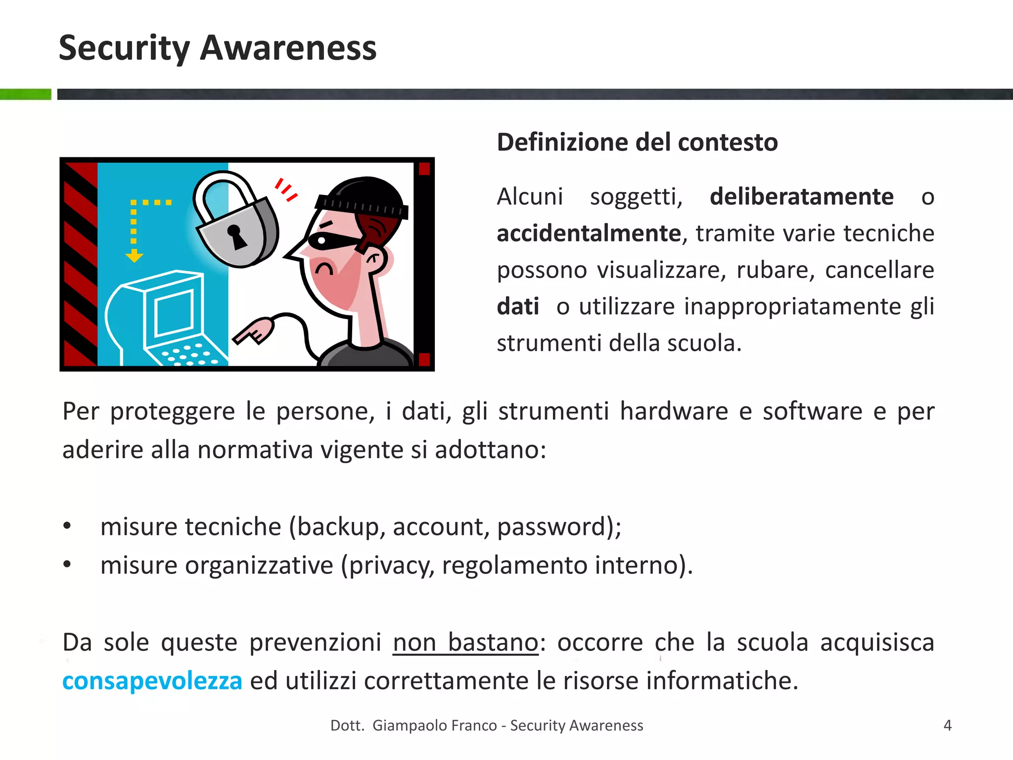 Security Awareness
Definizione del contesto
Alcuni soggetti, deliberatamente o
accidentalmente, tramite varie tecniche
possono visualizzare, rubare, cancellare
dati o utilizzare inappropriatamente gli
strumenti della scuola.

Per proteggere le persone, i dati, gli strumenti hardware e software e per
aderire alla normativa vigente si adottano:
• misure tecniche (backup, account, password);
• misure organizzative (privacy, regolamento interno).
Da sole queste prevenzioni non bastano: occorre che la scuola acquisisca
consapevolezza ed utilizzi correttamente le risorse informatiche.
Dott. Giampaolo Franco - Security Awareness

4

 