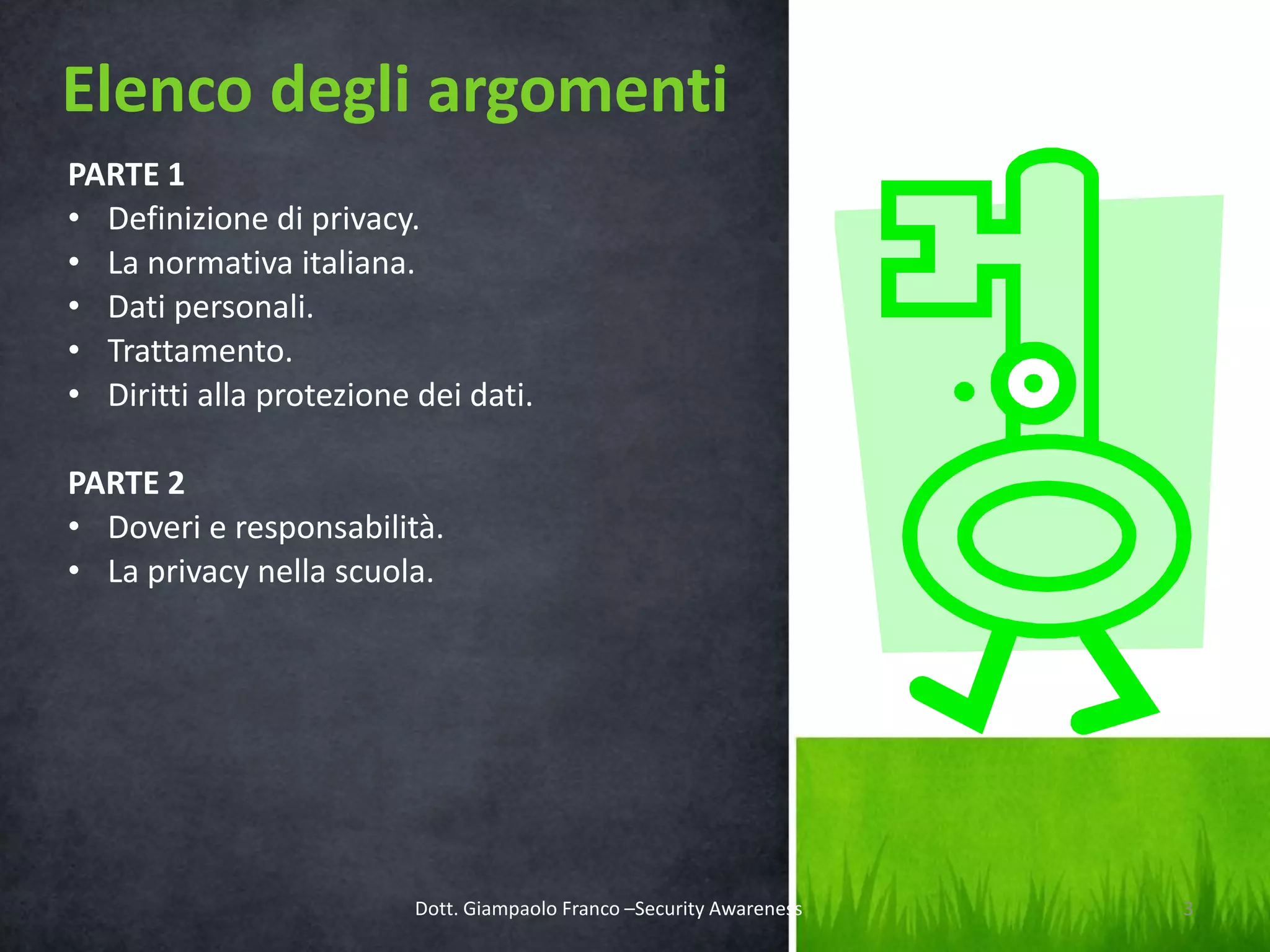 Elenco degli argomenti
PARTE 1
• Definizione di privacy.
• La normativa italiana.
• Dati personali.
• Trattamento.
• Diritti alla protezione dei dati.
PARTE 2
• Doveri e responsabilità.
• La privacy nella scuola.

Dott. Giampaolo Franco –Security Awareness

3

 
