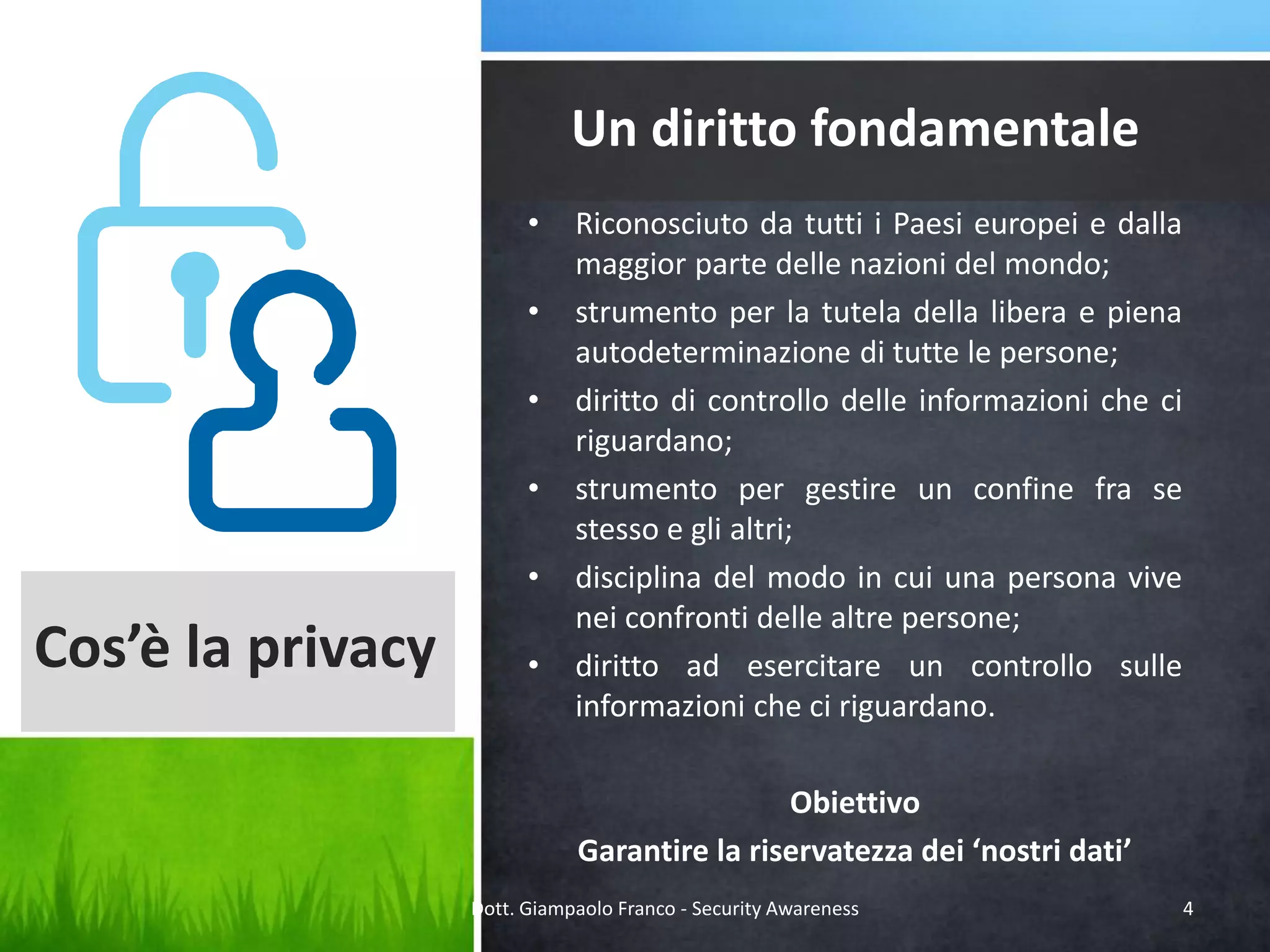 Un diritto fondamentale
•
•
•
•
•

Cos’è la privacy

•

Riconosciuto da tutti i Paesi europei e dalla
maggior parte delle nazioni del mondo;
strumento per la tutela della libera e piena
autodeterminazione di tutte le persone;
diritto di controllo delle informazioni che ci
riguardano;
strumento per gestire un confine fra se
stesso e gli altri;
disciplina del modo in cui una persona vive
nei confronti delle altre persone;
diritto ad esercitare un controllo sulle
informazioni che ci riguardano.
Obiettivo
Garantire la riservatezza dei ‘nostri dati’

Dott. Giampaolo Franco - Security Awareness

4

 