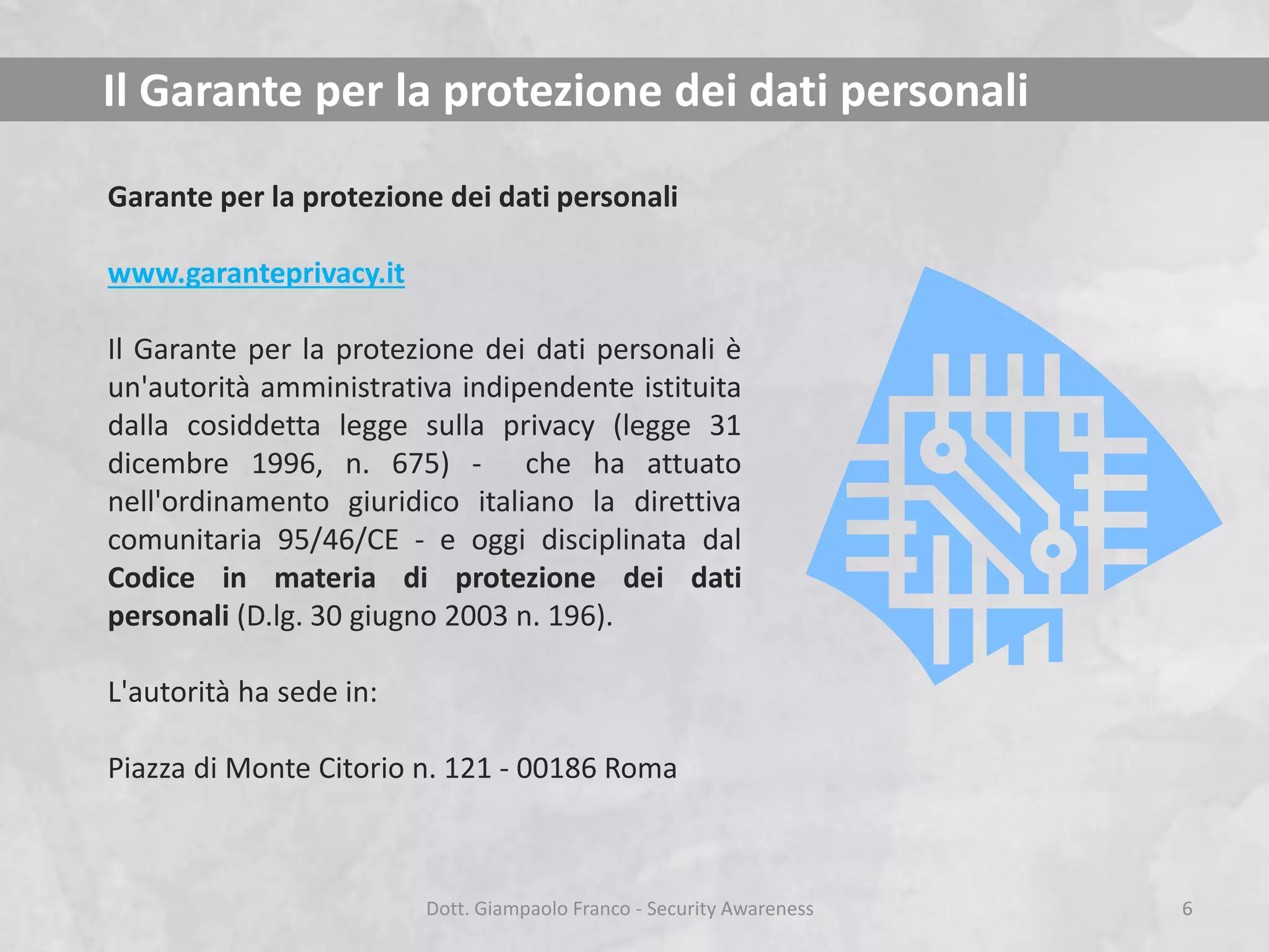 Il Garante per la protezione dei dati personali
Garante per la protezione dei dati personali
www.garanteprivacy.it

Il Garante per la protezione dei dati personali è
un'autorità amministrativa indipendente istituita
dalla cosiddetta legge sulla privacy (legge 31
dicembre 1996, n. 675) - che ha attuato
nell'ordinamento giuridico italiano la direttiva
comunitaria 95/46/CE - e oggi disciplinata dal
Codice in materia di protezione dei dati
personali (D.lg. 30 giugno 2003 n. 196).
L'autorità ha sede in:
Piazza di Monte Citorio n. 121 - 00186 Roma

Dott. Giampaolo Franco - Security Awareness

6

 