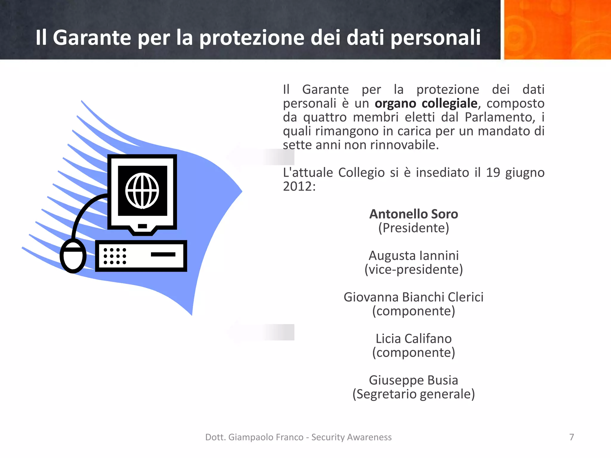 Il Garante per la protezione dei dati personali
Il Garante per la protezione dei dati
personali è un organo collegiale, composto
da quattro membri eletti dal Parlamento, i
quali rimangono in carica per un mandato di
sette anni non rinnovabile.
L'attuale Collegio si è insediato il 19 giugno
2012:
Antonello Soro
(Presidente)
Augusta Iannini
(vice-presidente)
Giovanna Bianchi Clerici
(componente)
Licia Califano
(componente)
Giuseppe Busia
(Segretario generale)
Dott. Giampaolo Franco - Security Awareness

7

 