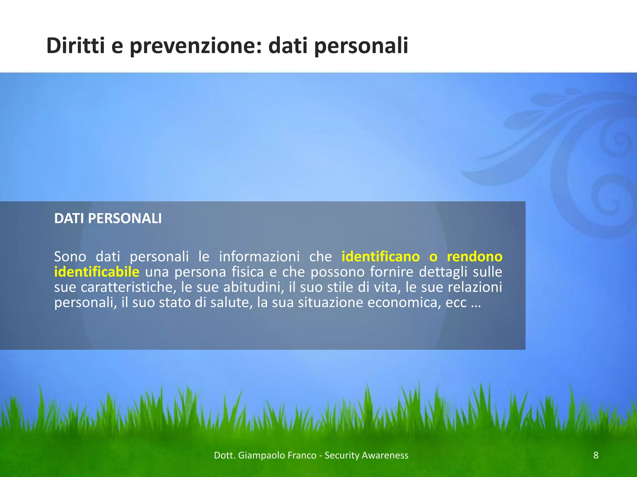 Diritti e prevenzione: dati personali

DATI PERSONALI

Sono dati personali le informazioni che identificano o rendono
identificabile una persona fisica e che possono fornire dettagli sulle
sue caratteristiche, le sue abitudini, il suo stile di vita, le sue relazioni
personali, il suo stato di salute, la sua situazione economica, ecc …

Dott. Giampaolo Franco - Security Awareness

8

 