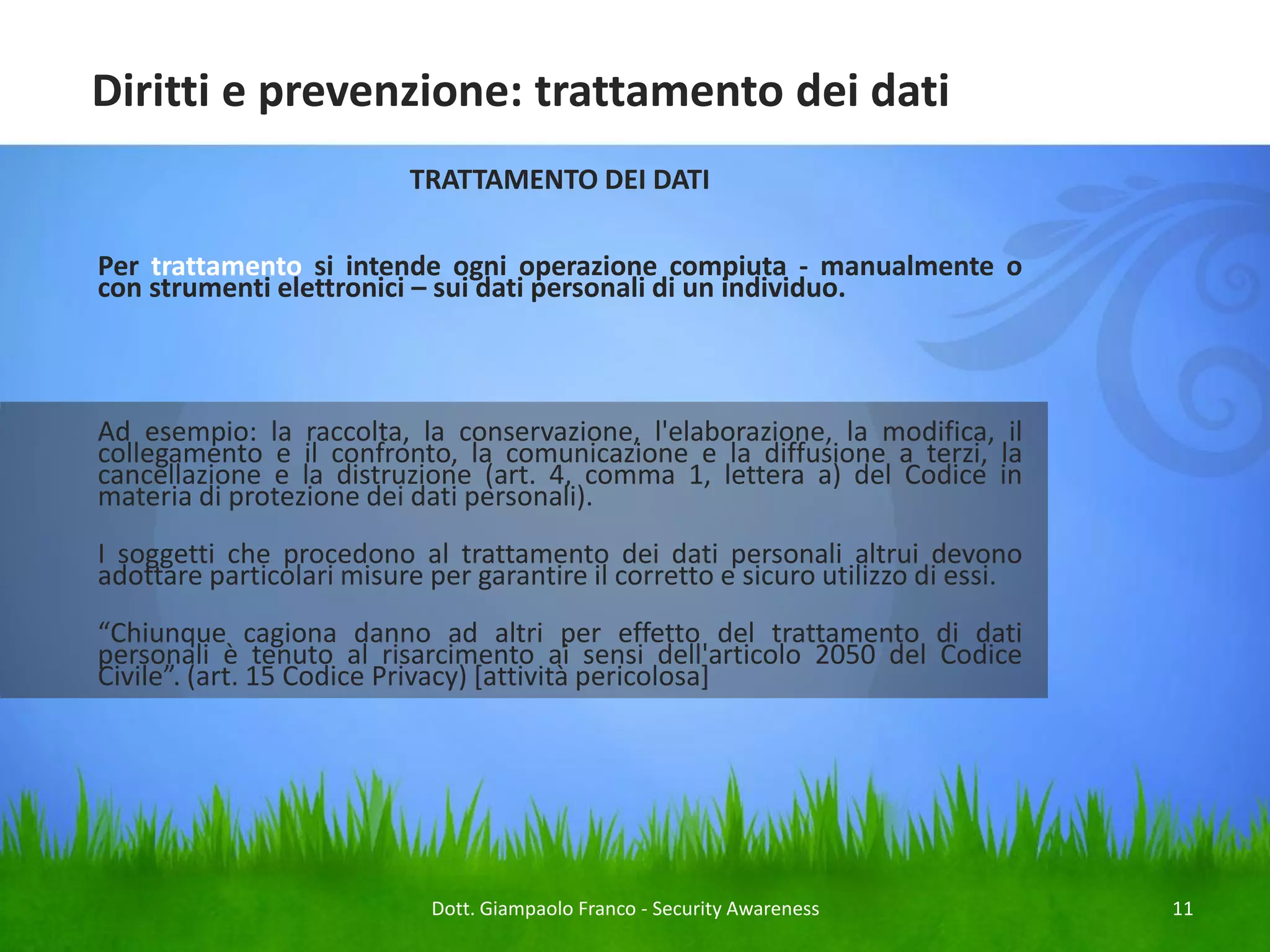Diritti e prevenzione: trattamento dei dati
TRATTAMENTO DEI DATI
Per trattamento si intende ogni operazione compiuta - manualmente o
con strumenti elettronici – sui dati personali di un individuo.

Ad esempio: la raccolta, la conservazione, l'elaborazione, la modifica, il
collegamento e il confronto, la comunicazione e la diffusione a terzi, la
cancellazione e la distruzione (art. 4, comma 1, lettera a) del Codice in
materia di protezione dei dati personali).
I soggetti che procedono al trattamento dei dati personali altrui devono
adottare particolari misure per garantire il corretto e sicuro utilizzo di essi.
“Chiunque cagiona danno ad altri per effetto del trattamento di dati
personali è tenuto al risarcimento ai sensi dell'articolo 2050 del Codice
Civile”. (art. 15 Codice Privacy) [attività pericolosa]

Dott. Giampaolo Franco - Security Awareness

11

 