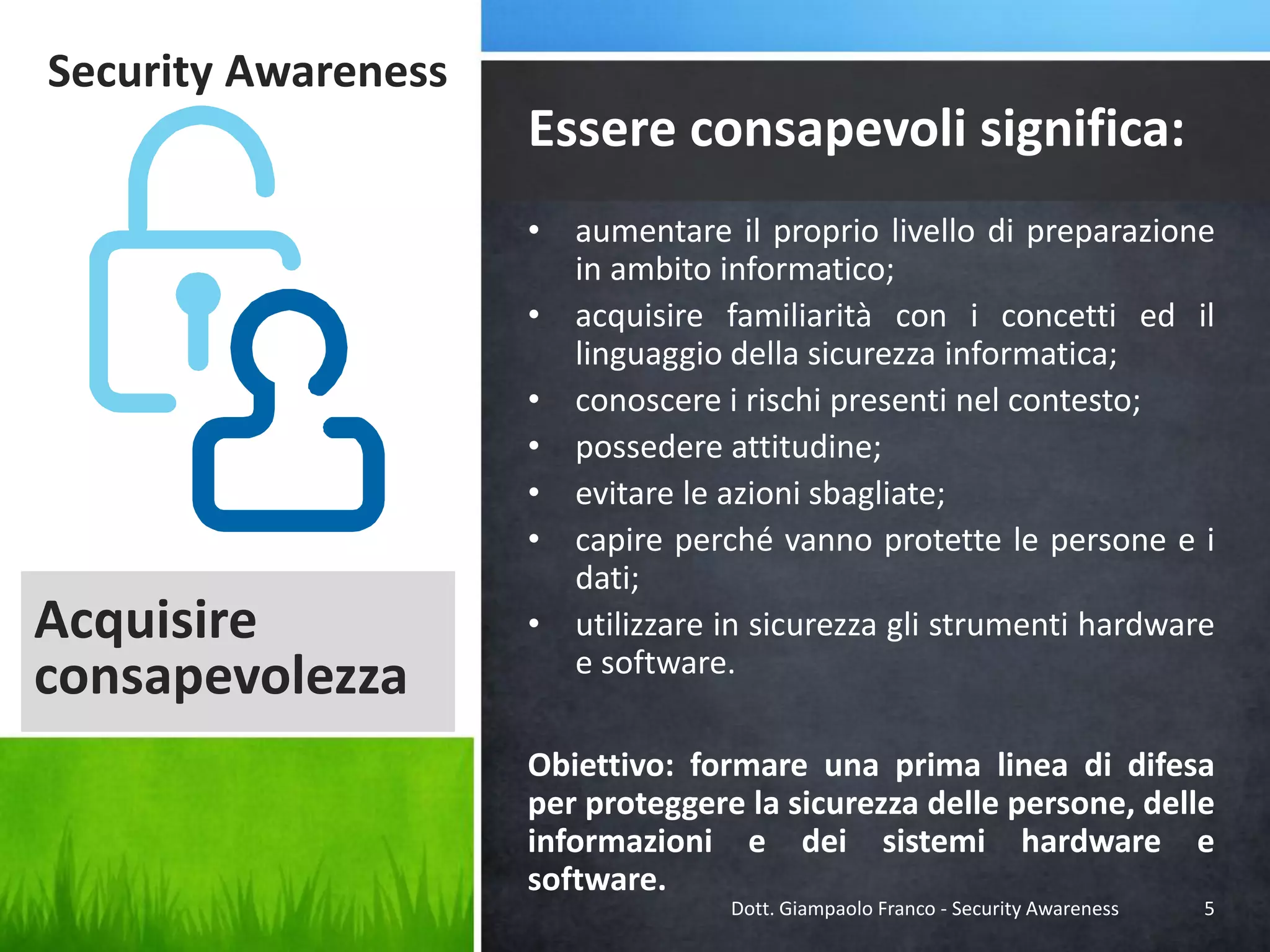 Security Awareness

Essere consapevoli significa:

Acquisire
consapevolezza

• aumentare il proprio livello di preparazione
in ambito informatico;
• acquisire familiarità con i concetti ed il
linguaggio della sicurezza informatica;
• conoscere i rischi presenti nel contesto;
• possedere attitudine;
• evitare le azioni sbagliate;
• capire perché vanno protette le persone e i
dati;
• utilizzare in sicurezza gli strumenti hardware
e software.
Obiettivo: formare una prima linea di difesa
per proteggere la sicurezza delle persone, delle
informazioni e dei sistemi hardware e
software.
Dott. Giampaolo Franco - Security Awareness

5

 