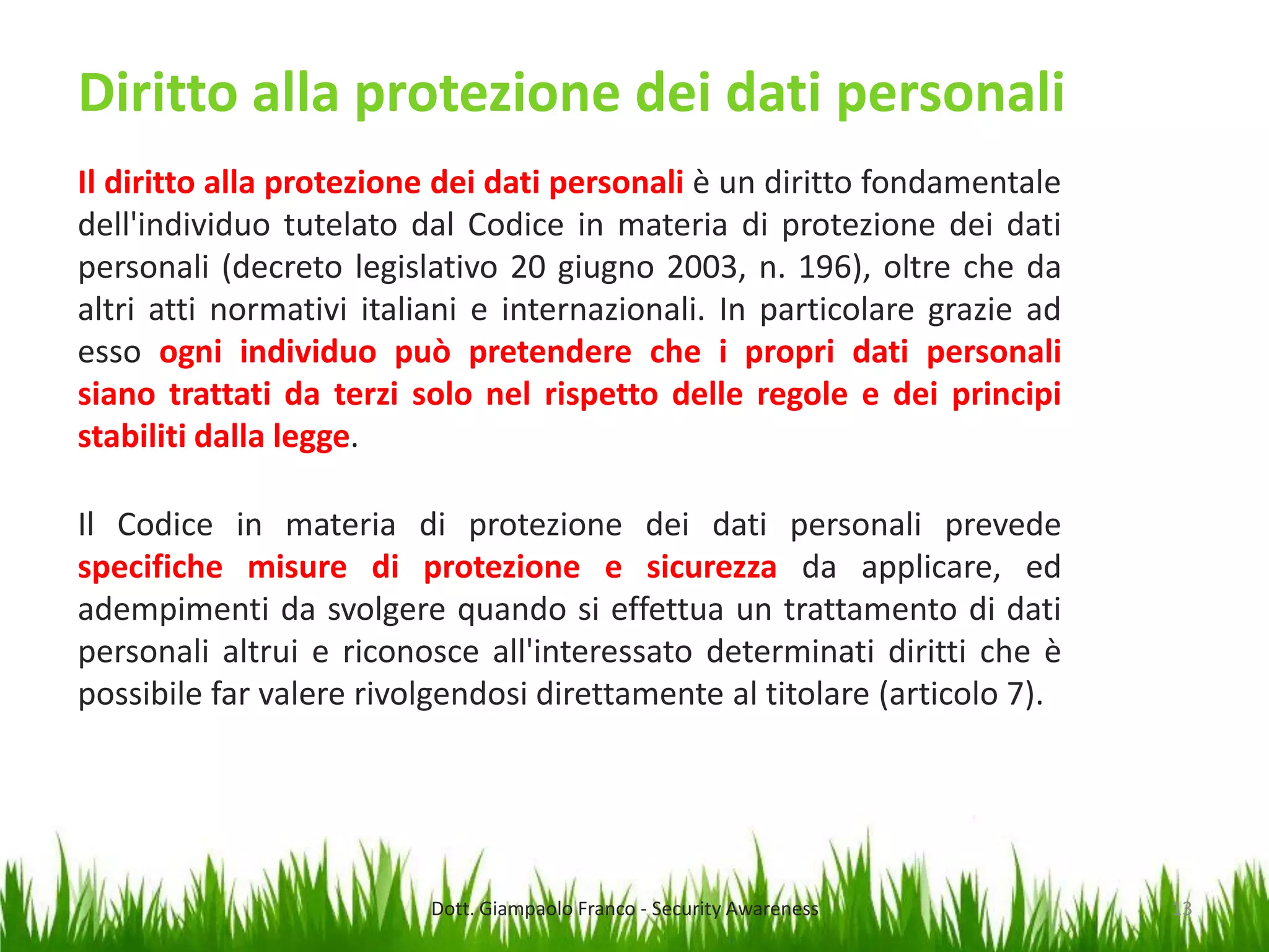 Diritto alla protezione dei dati personali
Il diritto alla protezione dei dati personali è un diritto fondamentale
dell'individuo tutelato dal Codice in materia di protezione dei dati
personali (decreto legislativo 20 giugno 2003, n. 196), oltre che da
altri atti normativi italiani e internazionali. In particolare grazie ad
esso ogni individuo può pretendere che i propri dati personali
siano trattati da terzi solo nel rispetto delle regole e dei principi
stabiliti dalla legge.
Il Codice in materia di protezione dei dati personali prevede
specifiche misure di protezione e sicurezza da applicare, ed
adempimenti da svolgere quando si effettua un trattamento di dati
personali altrui e riconosce all'interessato determinati diritti che è
possibile far valere rivolgendosi direttamente al titolare (articolo 7).

Dott. Giampaolo Franco - Security Awareness

13

 