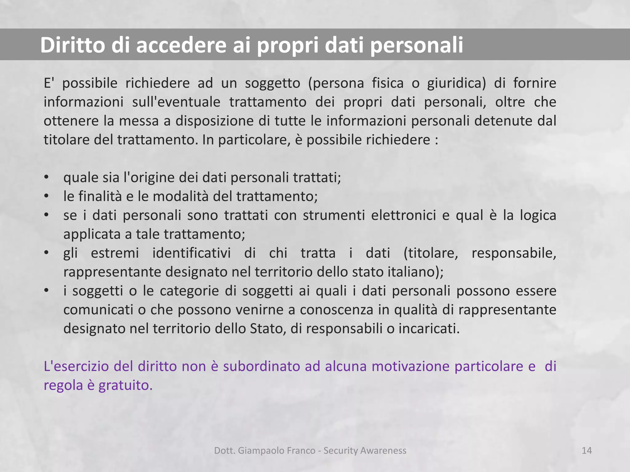 Diritto di accedere ai propri dati personali
E' possibile richiedere ad un soggetto (persona fisica o giuridica) di fornire
informazioni sull'eventuale trattamento dei propri dati personali, oltre che
ottenere la messa a disposizione di tutte le informazioni personali detenute dal
titolare del trattamento. In particolare, è possibile richiedere :
• quale sia l'origine dei dati personali trattati;
• le finalità e le modalità del trattamento;
• se i dati personali sono trattati con strumenti elettronici e qual è la logica
applicata a tale trattamento;
• gli estremi identificativi di chi tratta i dati (titolare, responsabile,
rappresentante designato nel territorio dello stato italiano);
• i soggetti o le categorie di soggetti ai quali i dati personali possono essere
comunicati o che possono venirne a conoscenza in qualità di rappresentante
designato nel territorio dello Stato, di responsabili o incaricati.
L'esercizio del diritto non è subordinato ad alcuna motivazione particolare e di
regola è gratuito.

Dott. Giampaolo Franco - Security Awareness

14

 
