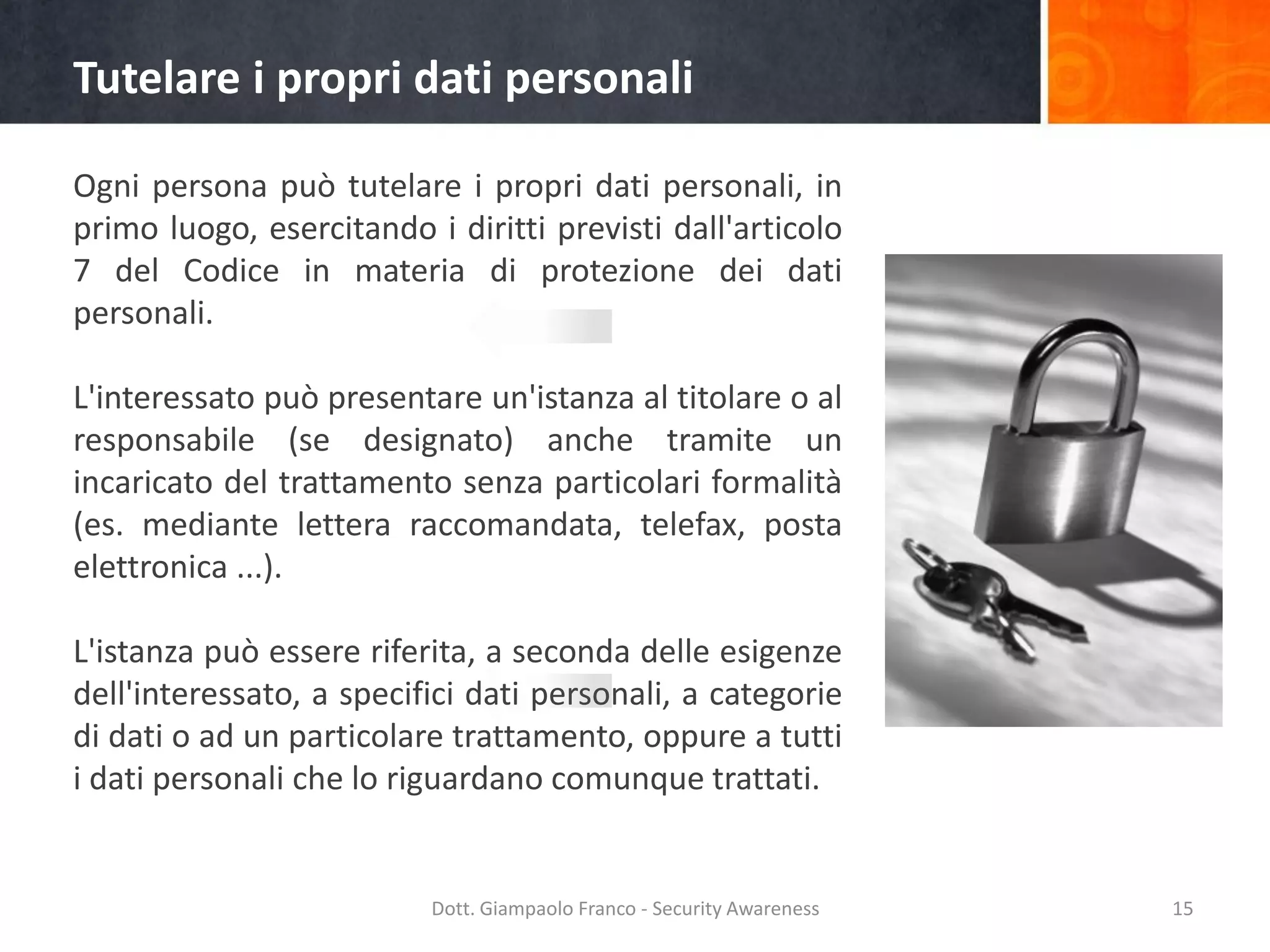 Tutelare i propri dati personali
Ogni persona può tutelare i propri dati personali, in
primo luogo, esercitando i diritti previsti dall'articolo
7 del Codice in materia di protezione dei dati
personali.

L'interessato può presentare un'istanza al titolare o al
responsabile (se designato) anche tramite un
incaricato del trattamento senza particolari formalità
(es. mediante lettera raccomandata, telefax, posta
elettronica ...).
L'istanza può essere riferita, a seconda delle esigenze
dell'interessato, a specifici dati personali, a categorie
di dati o ad un particolare trattamento, oppure a tutti
i dati personali che lo riguardano comunque trattati.

Dott. Giampaolo Franco - Security Awareness

15

 