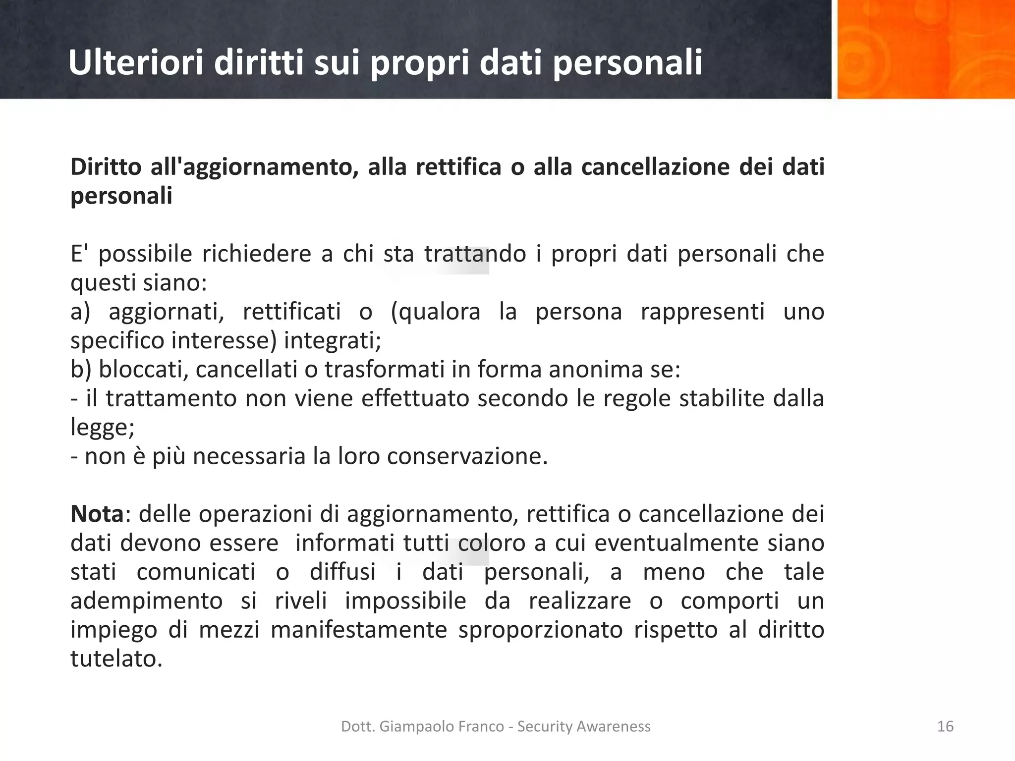 Ulteriori diritti sui propri dati personali
Diritto all'aggiornamento, alla rettifica o alla cancellazione dei dati
personali

E' possibile richiedere a chi sta trattando i propri dati personali che
questi siano:
a) aggiornati, rettificati o (qualora la persona rappresenti uno
specifico interesse) integrati;
b) bloccati, cancellati o trasformati in forma anonima se:
- il trattamento non viene effettuato secondo le regole stabilite dalla
legge;
- non è più necessaria la loro conservazione.
Nota: delle operazioni di aggiornamento, rettifica o cancellazione dei
dati devono essere informati tutti coloro a cui eventualmente siano
stati comunicati o diffusi i dati personali, a meno che tale
adempimento si riveli impossibile da realizzare o comporti un
impiego di mezzi manifestamente sproporzionato rispetto al diritto
tutelato.
Dott. Giampaolo Franco - Security Awareness

16

 