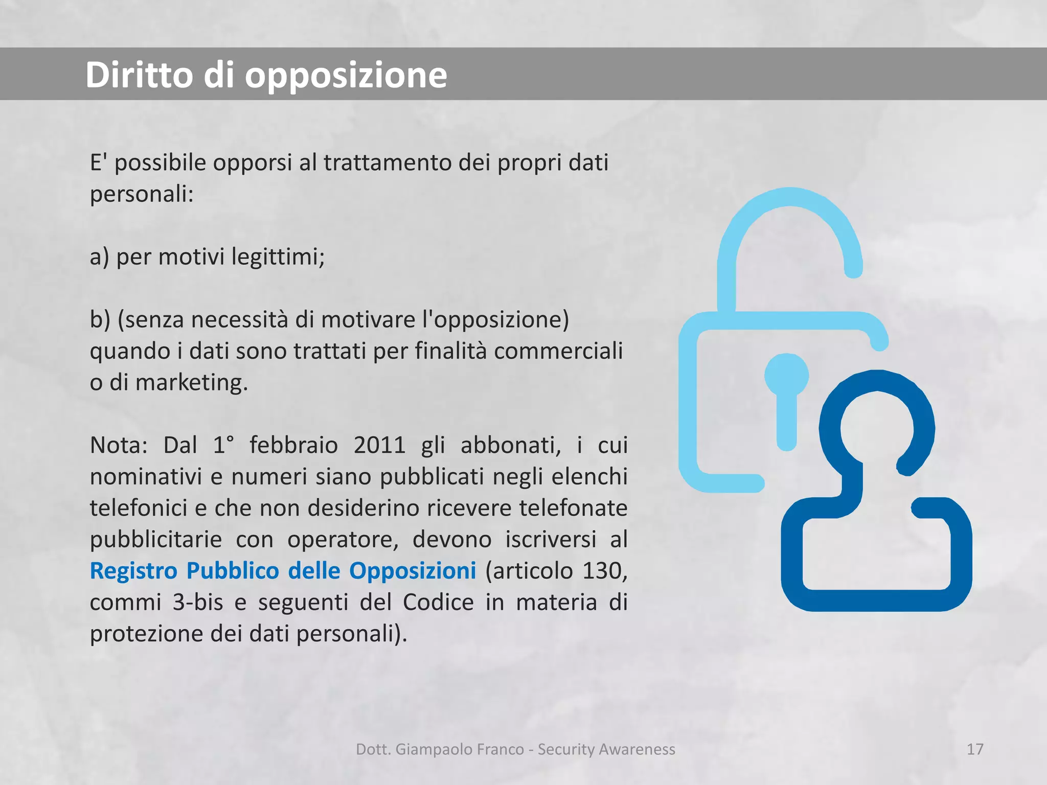 Diritto di opposizione
E' possibile opporsi al trattamento dei propri dati
personali:
a) per motivi legittimi;
b) (senza necessità di motivare l'opposizione)
quando i dati sono trattati per finalità commerciali
o di marketing.

Nota: Dal 1° febbraio 2011 gli abbonati, i cui
nominativi e numeri siano pubblicati negli elenchi
telefonici e che non desiderino ricevere telefonate
pubblicitarie con operatore, devono iscriversi al
Registro Pubblico delle Opposizioni (articolo 130,
commi 3-bis e seguenti del Codice in materia di
protezione dei dati personali).

Dott. Giampaolo Franco - Security Awareness

17

 