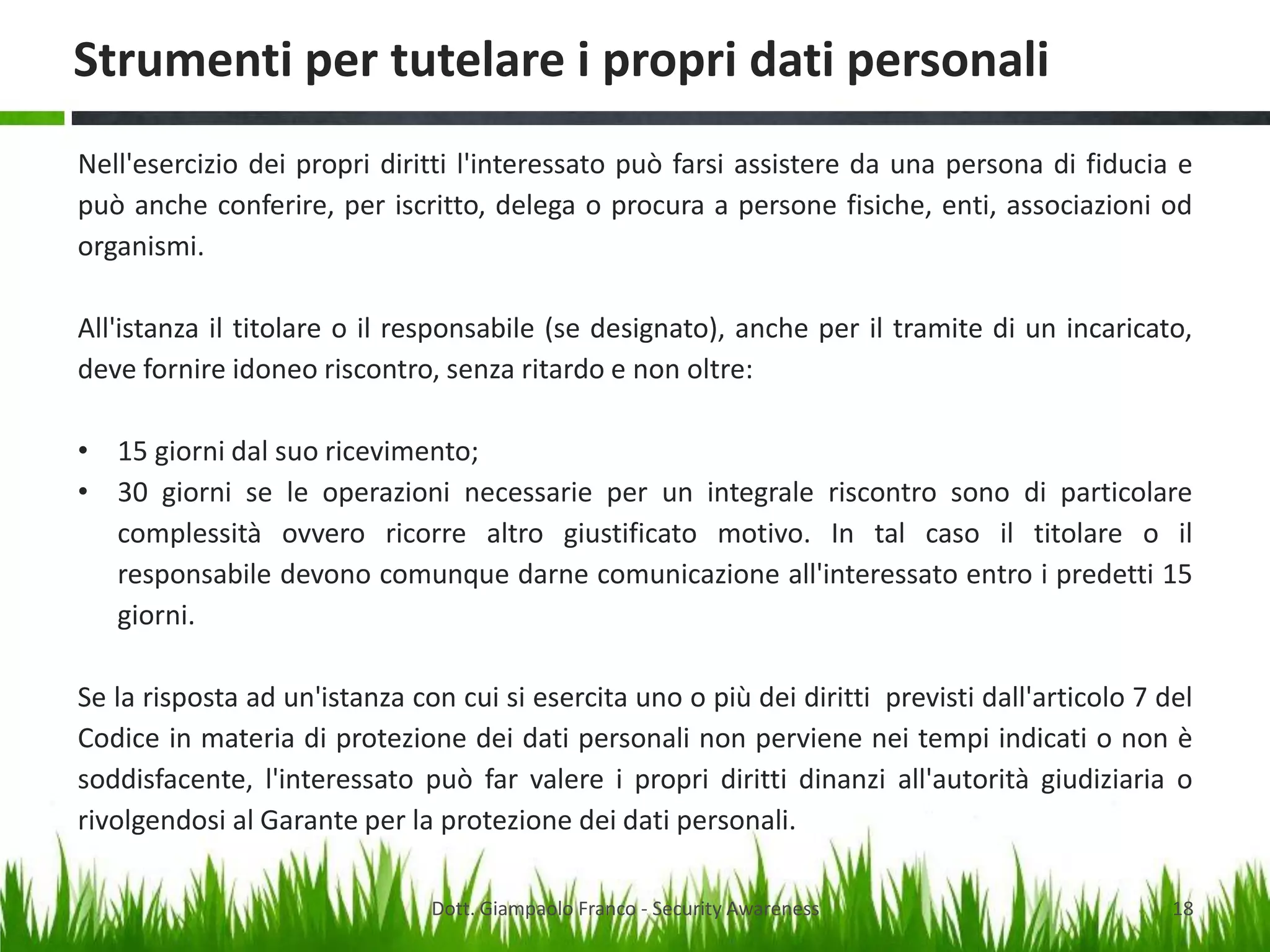 Strumenti per tutelare i propri dati personali
Nell'esercizio dei propri diritti l'interessato può farsi assistere da una persona di fiducia e
può anche conferire, per iscritto, delega o procura a persone fisiche, enti, associazioni od
organismi.
All'istanza il titolare o il responsabile (se designato), anche per il tramite di un incaricato,
deve fornire idoneo riscontro, senza ritardo e non oltre:
• 15 giorni dal suo ricevimento;
• 30 giorni se le operazioni necessarie per un integrale riscontro sono di particolare
complessità ovvero ricorre altro giustificato motivo. In tal caso il titolare o il
responsabile devono comunque darne comunicazione all'interessato entro i predetti 15
giorni.
Se la risposta ad un'istanza con cui si esercita uno o più dei diritti previsti dall'articolo 7 del
Codice in materia di protezione dei dati personali non perviene nei tempi indicati o non è
soddisfacente, l'interessato può far valere i propri diritti dinanzi all'autorità giudiziaria o
rivolgendosi al Garante per la protezione dei dati personali.
Dott. Giampaolo Franco - Security Awareness

18

 