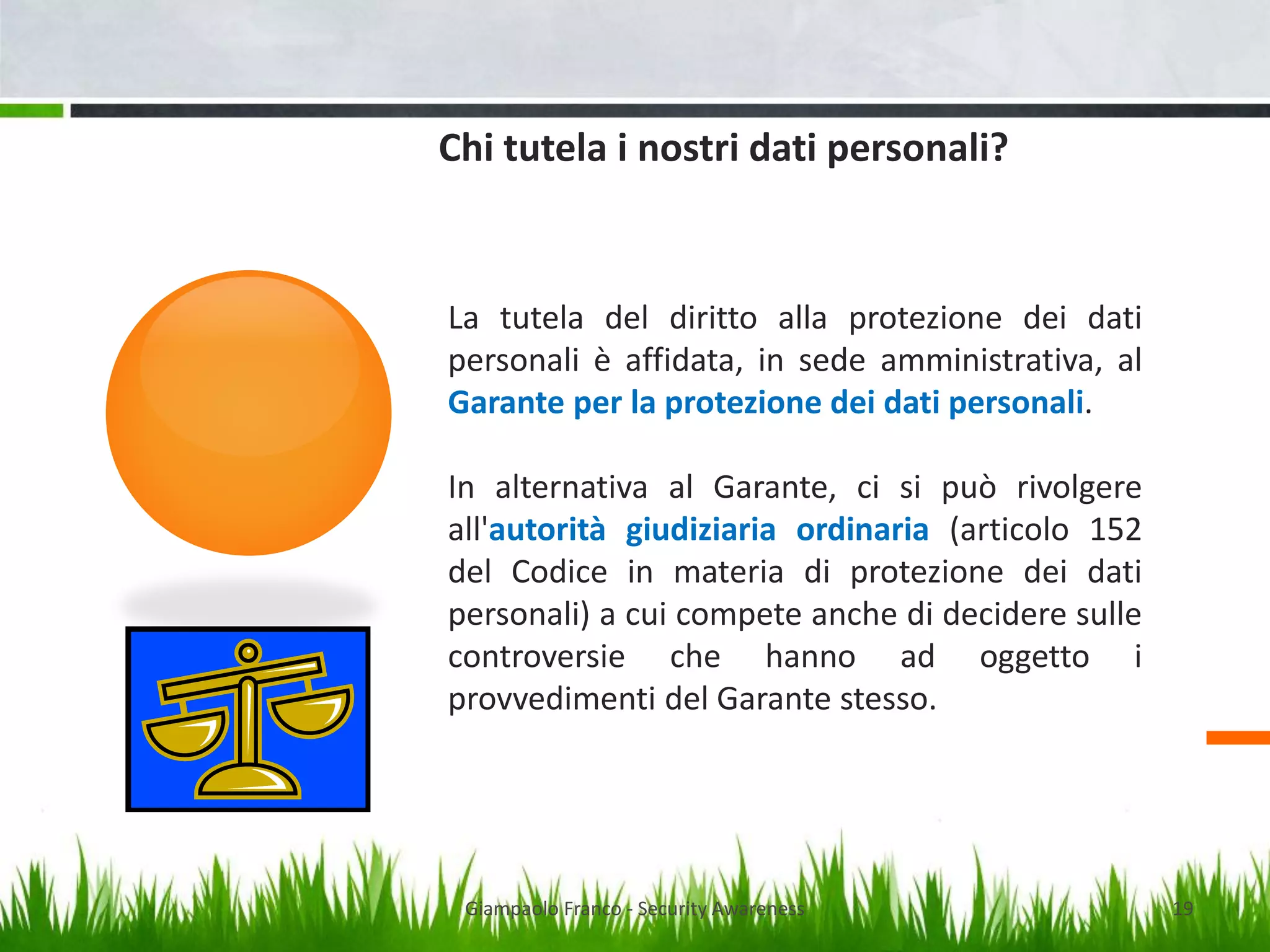 Chi tutela i nostri dati personali?

La tutela del diritto alla protezione dei dati
personali è affidata, in sede amministrativa, al
Garante per la protezione dei dati personali.
In alternativa al Garante, ci si può rivolgere
all'autorità giudiziaria ordinaria (articolo 152
del Codice in materia di protezione dei dati
personali) a cui compete anche di decidere sulle
controversie che hanno ad oggetto i
provvedimenti del Garante stesso.

Giampaolo Franco - Security Awareness

19

 