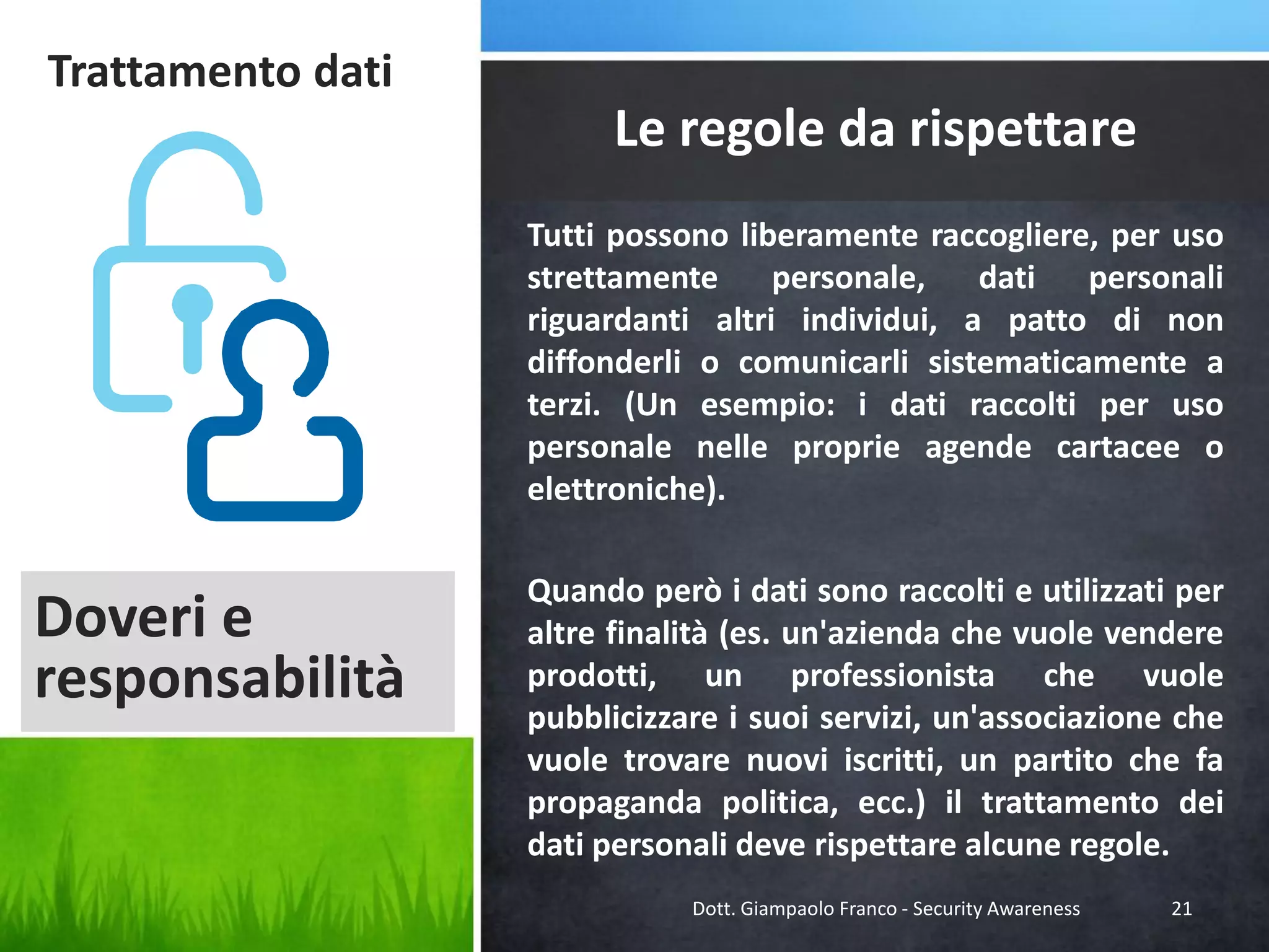 Trattamento dati

Le regole da rispettare
Tutti possono liberamente raccogliere, per uso
strettamente
personale,
dati
personali
riguardanti altri individui, a patto di non
diffonderli o comunicarli sistematicamente a
terzi. (Un esempio: i dati raccolti per uso
personale nelle proprie agende cartacee o
elettroniche).

Doveri e
responsabilità

Quando però i dati sono raccolti e utilizzati per
altre finalità (es. un'azienda che vuole vendere
prodotti, un professionista che vuole
pubblicizzare i suoi servizi, un'associazione che
vuole trovare nuovi iscritti, un partito che fa
propaganda politica, ecc.) il trattamento dei
dati personali deve rispettare alcune regole.
Dott. Giampaolo Franco - Security Awareness

21

 
