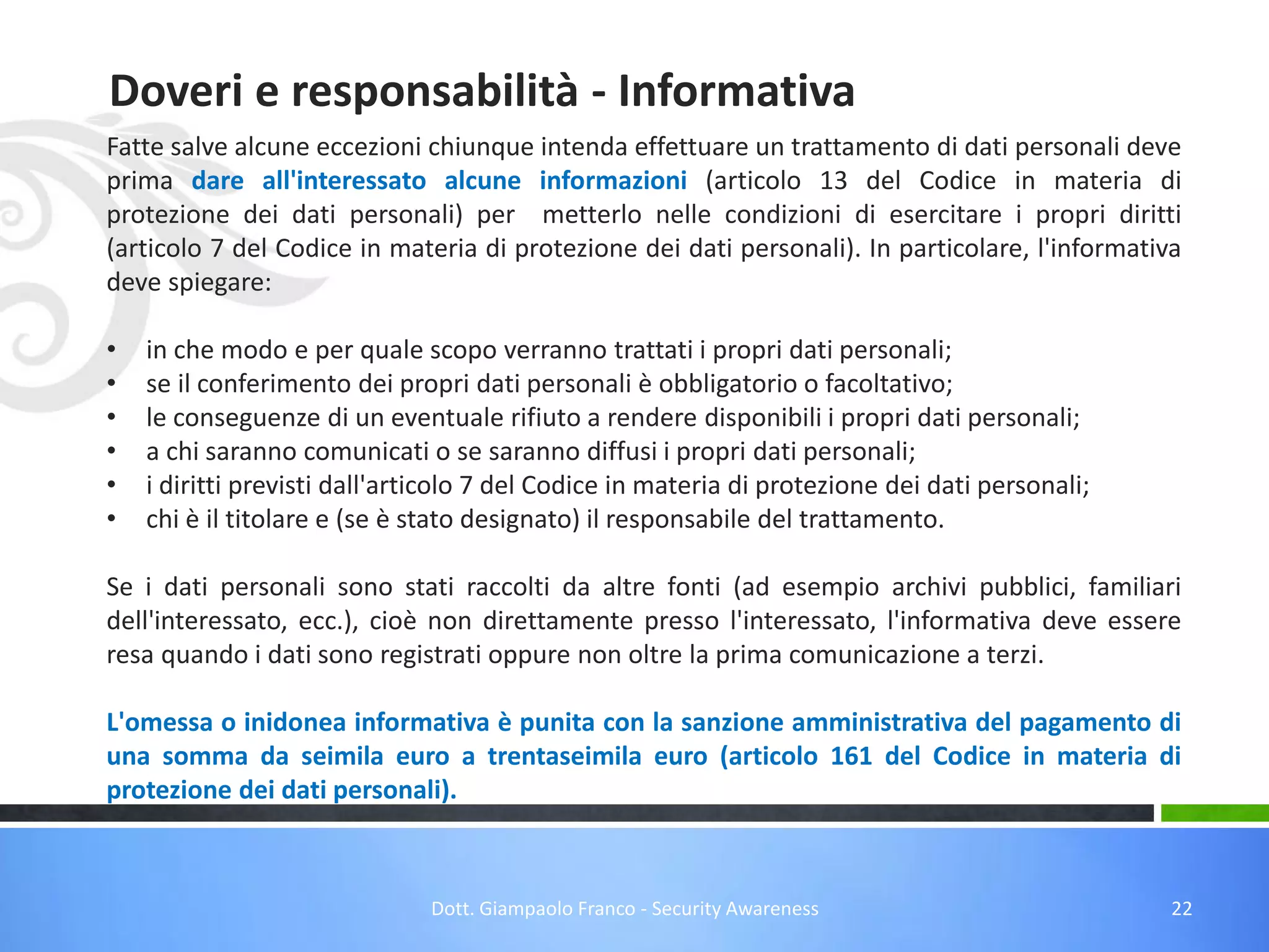 Doveri e responsabilità - Informativa
Fatte salve alcune eccezioni chiunque intenda effettuare un trattamento di dati personali deve
prima dare all'interessato alcune informazioni (articolo 13 del Codice in materia di
protezione dei dati personali) per metterlo nelle condizioni di esercitare i propri diritti
(articolo 7 del Codice in materia di protezione dei dati personali). In particolare, l'informativa
deve spiegare:
•
•
•
•
•
•

in che modo e per quale scopo verranno trattati i propri dati personali;
se il conferimento dei propri dati personali è obbligatorio o facoltativo;
le conseguenze di un eventuale rifiuto a rendere disponibili i propri dati personali;
a chi saranno comunicati o se saranno diffusi i propri dati personali;
i diritti previsti dall'articolo 7 del Codice in materia di protezione dei dati personali;
chi è il titolare e (se è stato designato) il responsabile del trattamento.

Se i dati personali sono stati raccolti da altre fonti (ad esempio archivi pubblici, familiari
dell'interessato, ecc.), cioè non direttamente presso l'interessato, l'informativa deve essere
resa quando i dati sono registrati oppure non oltre la prima comunicazione a terzi.
L'omessa o inidonea informativa è punita con la sanzione amministrativa del pagamento di
una somma da seimila euro a trentaseimila euro (articolo 161 del Codice in materia di
protezione dei dati personali).

Dott. Giampaolo Franco - Security Awareness

22

 