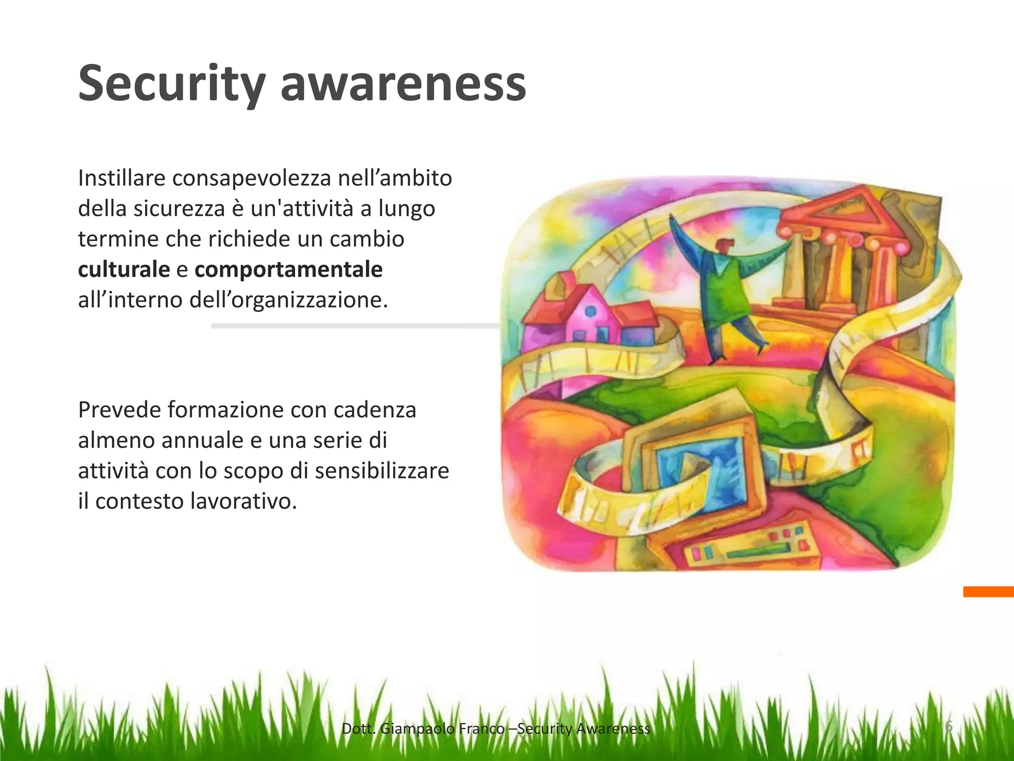 Security awareness
Instillare consapevolezza nell’ambito
della sicurezza è un'attività a lungo
termine che richiede un cambio
culturale e comportamentale
all’interno dell’organizzazione.

Prevede formazione con cadenza
almeno annuale e una serie di
attività con lo scopo di sensibilizzare
il contesto lavorativo.

Dott. Giampaolo Franco –Security Awareness

6

 