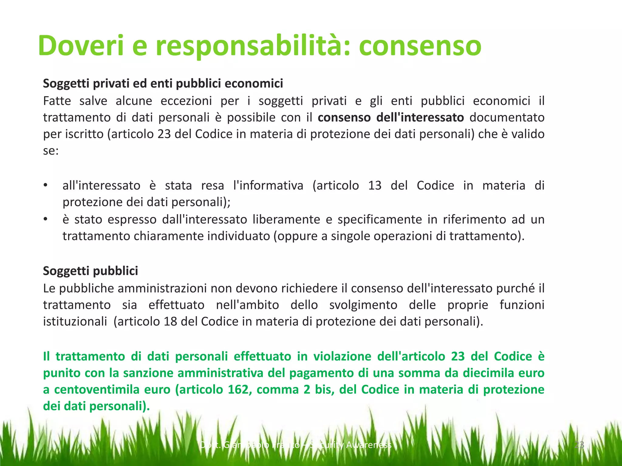 Doveri e responsabilità: consenso
Soggetti privati ed enti pubblici economici
Fatte salve alcune eccezioni per i soggetti privati e gli enti pubblici economici il
trattamento di dati personali è possibile con il consenso dell'interessato documentato
per iscritto (articolo 23 del Codice in materia di protezione dei dati personali) che è valido
se:
•
•

all'interessato è stata resa l'informativa (articolo 13 del Codice in materia di
protezione dei dati personali);
è stato espresso dall'interessato liberamente e specificamente in riferimento ad un
trattamento chiaramente individuato (oppure a singole operazioni di trattamento).

Soggetti pubblici
Le pubbliche amministrazioni non devono richiedere il consenso dell'interessato purché il
trattamento sia effettuato nell'ambito dello svolgimento delle proprie funzioni
istituzionali (articolo 18 del Codice in materia di protezione dei dati personali).
Il trattamento di dati personali effettuato in violazione dell'articolo 23 del Codice è
punito con la sanzione amministrativa del pagamento di una somma da diecimila euro
a centoventimila euro (articolo 162, comma 2 bis, del Codice in materia di protezione
dei dati personali).
Dott. Giampaolo Franco – Security Awareness

23

 