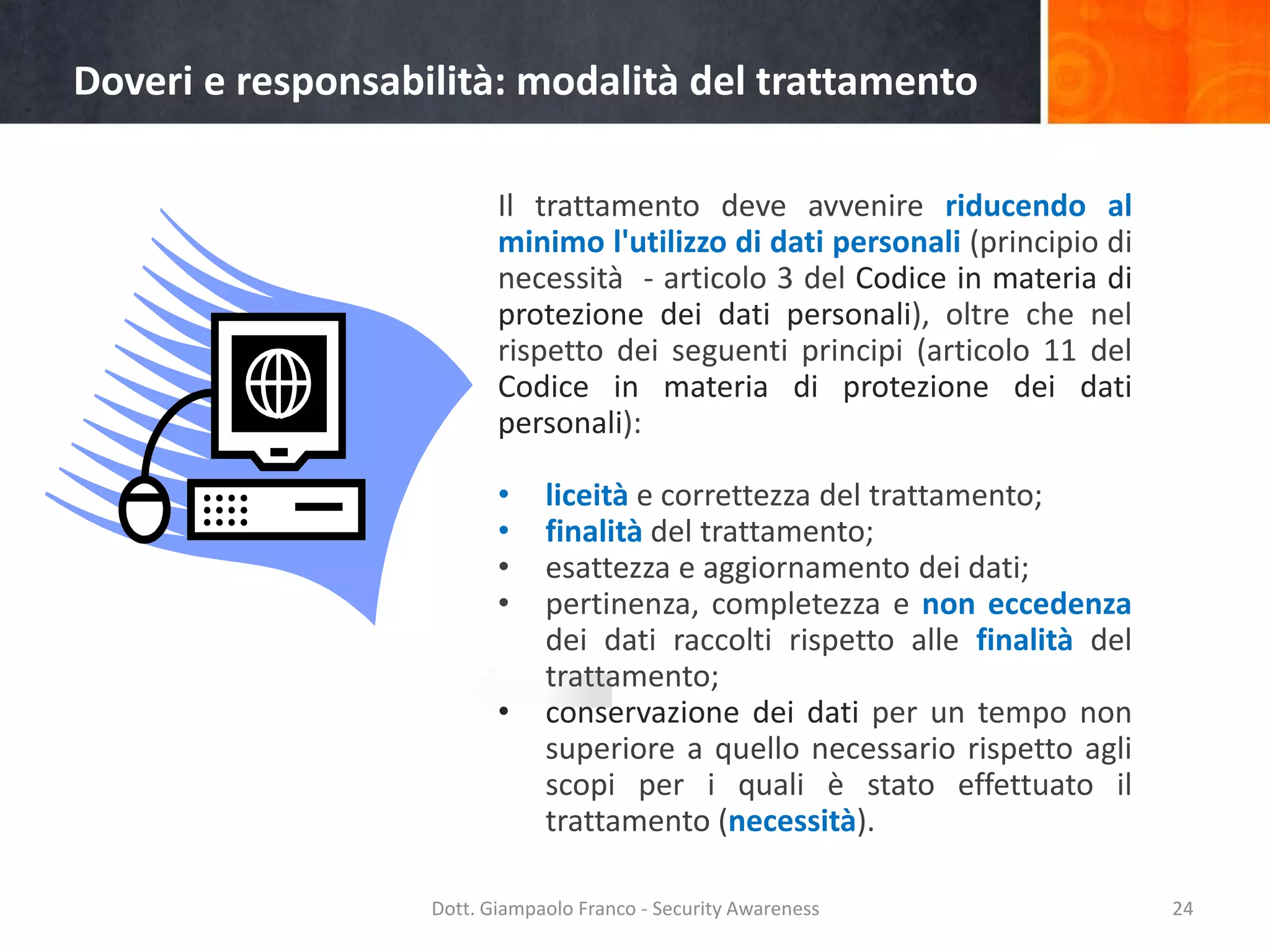Doveri e responsabilità: modalità del trattamento
Il trattamento deve avvenire riducendo al
minimo l'utilizzo di dati personali (principio di
necessità - articolo 3 del Codice in materia di
protezione dei dati personali), oltre che nel
rispetto dei seguenti principi (articolo 11 del
Codice in materia di protezione dei dati
personali):
•
•
•
•

•

liceità e correttezza del trattamento;
finalità del trattamento;
esattezza e aggiornamento dei dati;
pertinenza, completezza e non eccedenza
dei dati raccolti rispetto alle finalità del
trattamento;
conservazione dei dati per un tempo non
superiore a quello necessario rispetto agli
scopi per i quali è stato effettuato il
trattamento (necessità).

Dott. Giampaolo Franco - Security Awareness

24

 
