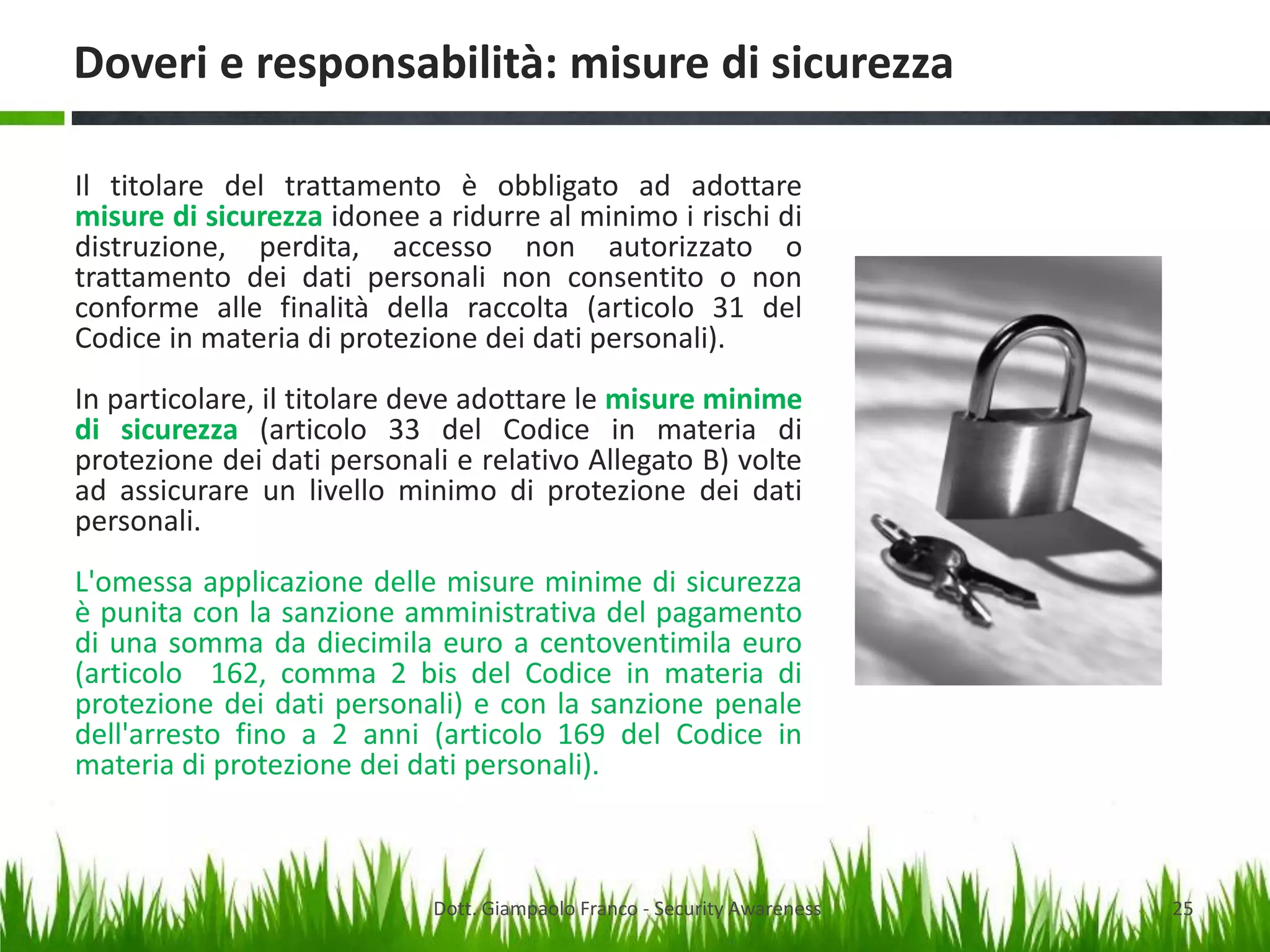 Doveri e responsabilità: misure di sicurezza
Il titolare del trattamento è obbligato ad adottare
misure di sicurezza idonee a ridurre al minimo i rischi di
distruzione, perdita, accesso non autorizzato o
trattamento dei dati personali non consentito o non
conforme alle finalità della raccolta (articolo 31 del
Codice in materia di protezione dei dati personali).
In particolare, il titolare deve adottare le misure minime
di sicurezza (articolo 33 del Codice in materia di
protezione dei dati personali e relativo Allegato B) volte
ad assicurare un livello minimo di protezione dei dati
personali.
L'omessa applicazione delle misure minime di sicurezza
è punita con la sanzione amministrativa del pagamento
di una somma da diecimila euro a centoventimila euro
(articolo 162, comma 2 bis del Codice in materia di
protezione dei dati personali) e con la sanzione penale
dell'arresto fino a 2 anni (articolo 169 del Codice in
materia di protezione dei dati personali).

Dott. Giampaolo Franco - Security Awareness

25

 