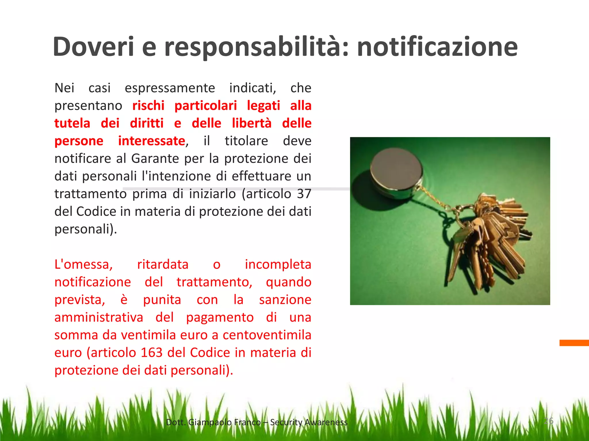 Doveri e responsabilità: notificazione
Nei casi espressamente indicati, che
presentano rischi particolari legati alla
tutela dei diritti e delle libertà delle
persone interessate, il titolare deve
notificare al Garante per la protezione dei
dati personali l'intenzione di effettuare un
trattamento prima di iniziarlo (articolo 37
del Codice in materia di protezione dei dati
personali).
L'omessa,
ritardata
o
incompleta
notificazione del trattamento, quando
prevista, è punita con la sanzione
amministrativa del pagamento di una
somma da ventimila euro a centoventimila
euro (articolo 163 del Codice in materia di
protezione dei dati personali).

Dott. Giampaolo Franco – Security Awareness

26

 