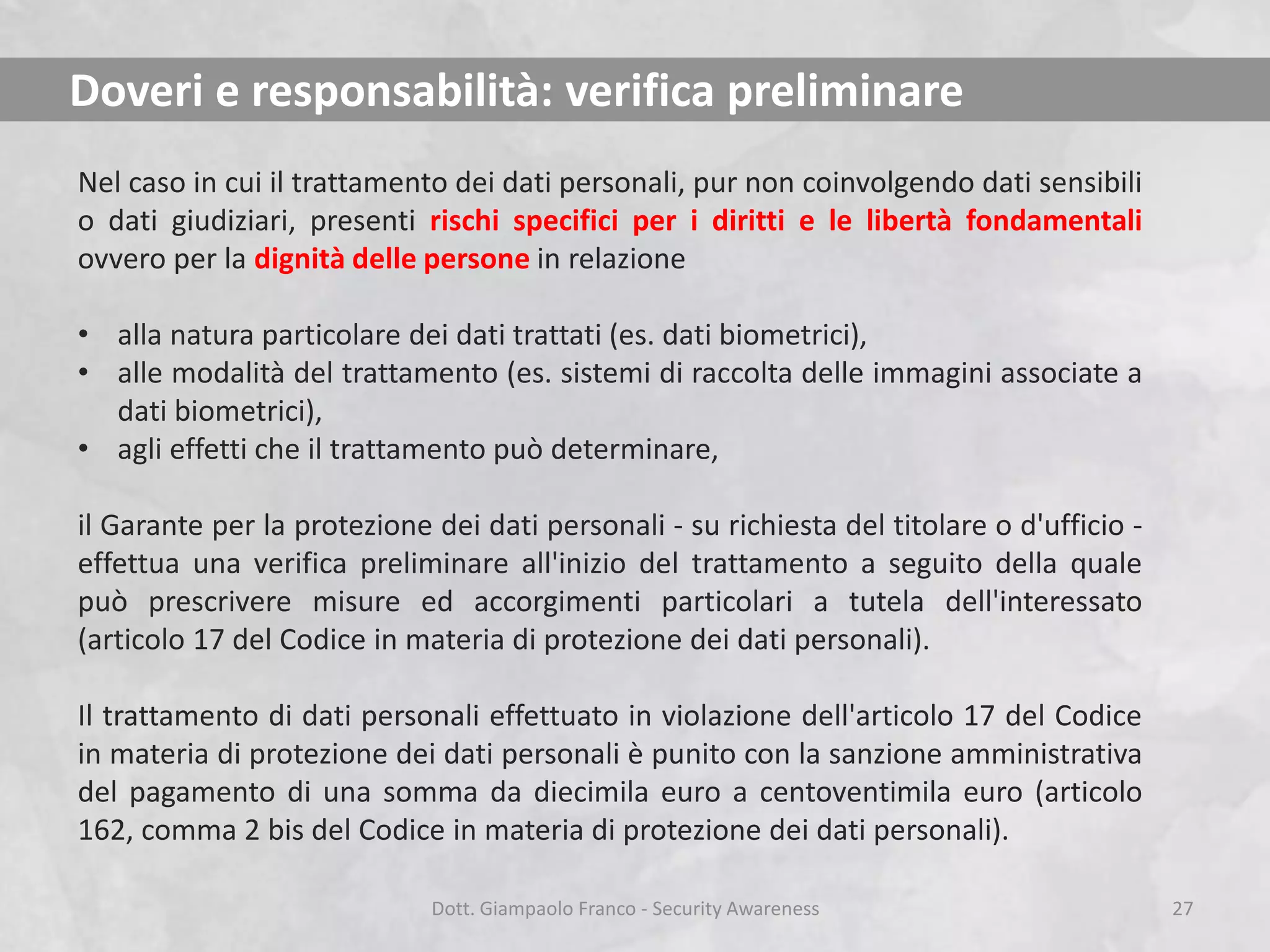 Doveri e responsabilità: verifica preliminare
Nel caso in cui il trattamento dei dati personali, pur non coinvolgendo dati sensibili
o dati giudiziari, presenti rischi specifici per i diritti e le libertà fondamentali
ovvero per la dignità delle persone in relazione
• alla natura particolare dei dati trattati (es. dati biometrici),
• alle modalità del trattamento (es. sistemi di raccolta delle immagini associate a
dati biometrici),
• agli effetti che il trattamento può determinare,
il Garante per la protezione dei dati personali - su richiesta del titolare o d'ufficio effettua una verifica preliminare all'inizio del trattamento a seguito della quale
può prescrivere misure ed accorgimenti particolari a tutela dell'interessato
(articolo 17 del Codice in materia di protezione dei dati personali).
Il trattamento di dati personali effettuato in violazione dell'articolo 17 del Codice
in materia di protezione dei dati personali è punito con la sanzione amministrativa
del pagamento di una somma da diecimila euro a centoventimila euro (articolo
162, comma 2 bis del Codice in materia di protezione dei dati personali).
Dott. Giampaolo Franco - Security Awareness

27

 
