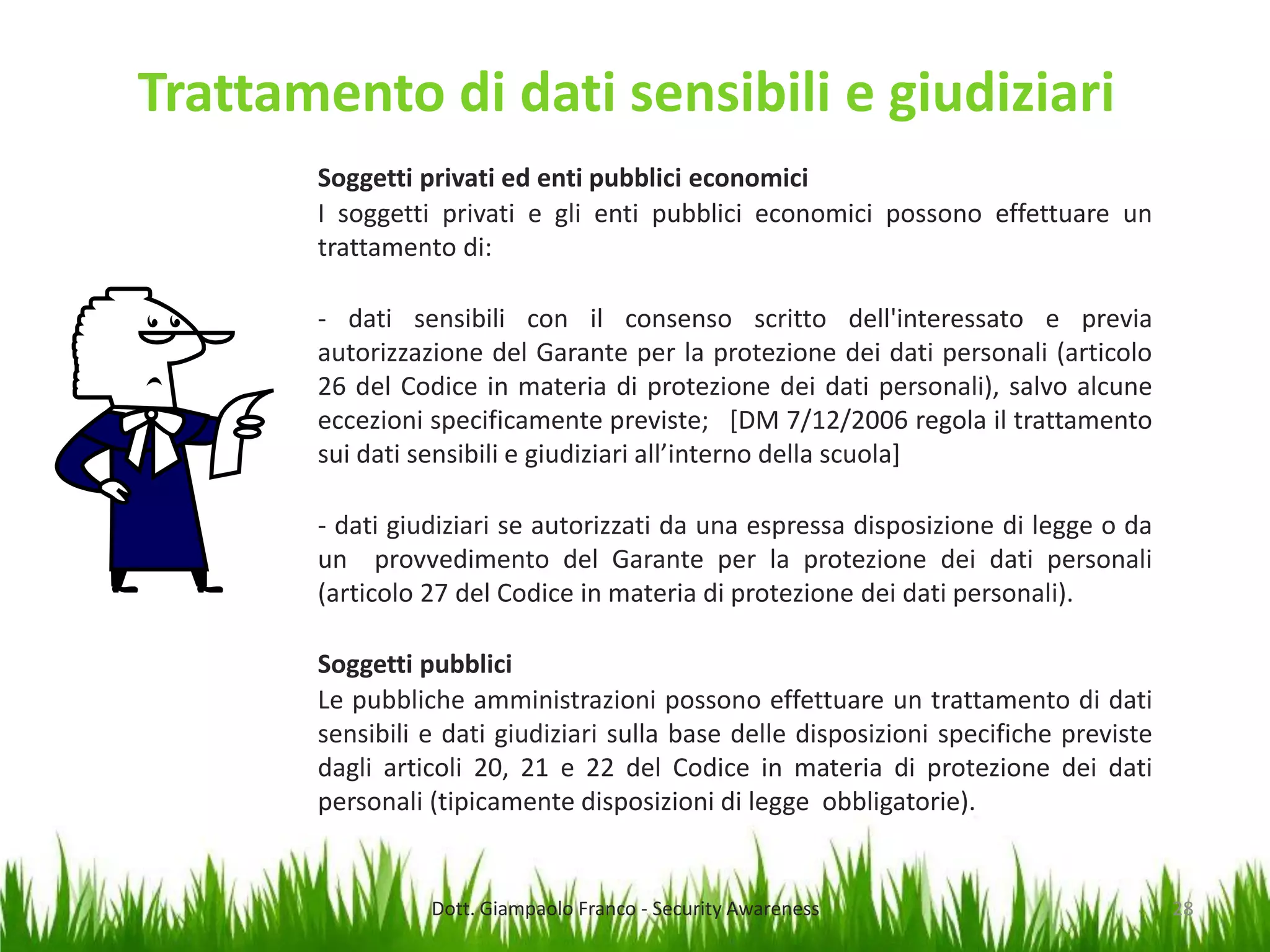 Trattamento di dati sensibili e giudiziari
Soggetti privati ed enti pubblici economici
I soggetti privati e gli enti pubblici economici possono effettuare un
trattamento di:
- dati sensibili con il consenso scritto dell'interessato e previa
autorizzazione del Garante per la protezione dei dati personali (articolo
26 del Codice in materia di protezione dei dati personali), salvo alcune
eccezioni specificamente previste; [DM 7/12/2006 regola il trattamento
sui dati sensibili e giudiziari all’interno della scuola]
- dati giudiziari se autorizzati da una espressa disposizione di legge o da
un provvedimento del Garante per la protezione dei dati personali
(articolo 27 del Codice in materia di protezione dei dati personali).
Soggetti pubblici
Le pubbliche amministrazioni possono effettuare un trattamento di dati
sensibili e dati giudiziari sulla base delle disposizioni specifiche previste
dagli articoli 20, 21 e 22 del Codice in materia di protezione dei dati
personali (tipicamente disposizioni di legge obbligatorie).

Dott. Giampaolo Franco - Security Awareness

28

 