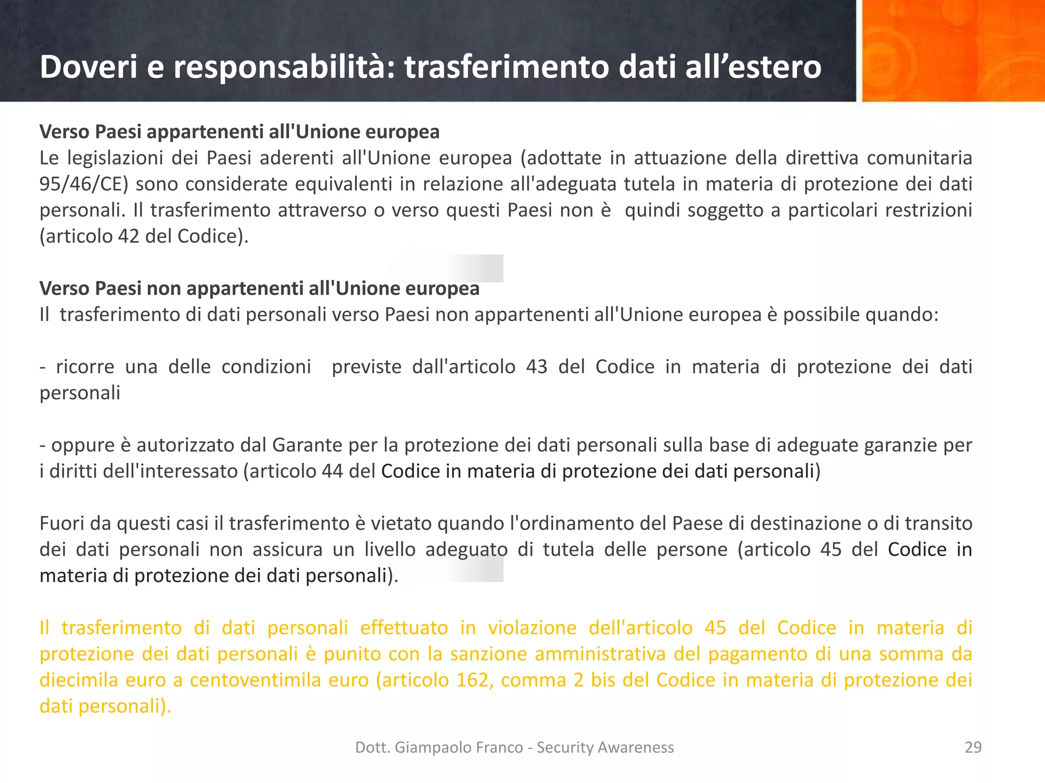 Doveri e responsabilità: trasferimento dati all’estero
Verso Paesi appartenenti all'Unione europea
Le legislazioni dei Paesi aderenti all'Unione europea (adottate in attuazione della direttiva comunitaria
95/46/CE) sono considerate equivalenti in relazione all'adeguata tutela in materia di protezione dei dati
personali. Il trasferimento attraverso o verso questi Paesi non è quindi soggetto a particolari restrizioni
(articolo 42 del Codice).

Verso Paesi non appartenenti all'Unione europea
Il trasferimento di dati personali verso Paesi non appartenenti all'Unione europea è possibile quando:
- ricorre una delle condizioni previste dall'articolo 43 del Codice in materia di protezione dei dati
personali
- oppure è autorizzato dal Garante per la protezione dei dati personali sulla base di adeguate garanzie per
i diritti dell'interessato (articolo 44 del Codice in materia di protezione dei dati personali)
Fuori da questi casi il trasferimento è vietato quando l'ordinamento del Paese di destinazione o di transito
dei dati personali non assicura un livello adeguato di tutela delle persone (articolo 45 del Codice in
materia di protezione dei dati personali).
Il trasferimento di dati personali effettuato in violazione dell'articolo 45 del Codice in materia di
protezione dei dati personali è punito con la sanzione amministrativa del pagamento di una somma da
diecimila euro a centoventimila euro (articolo 162, comma 2 bis del Codice in materia di protezione dei
dati personali).
Dott. Giampaolo Franco - Security Awareness

29

 