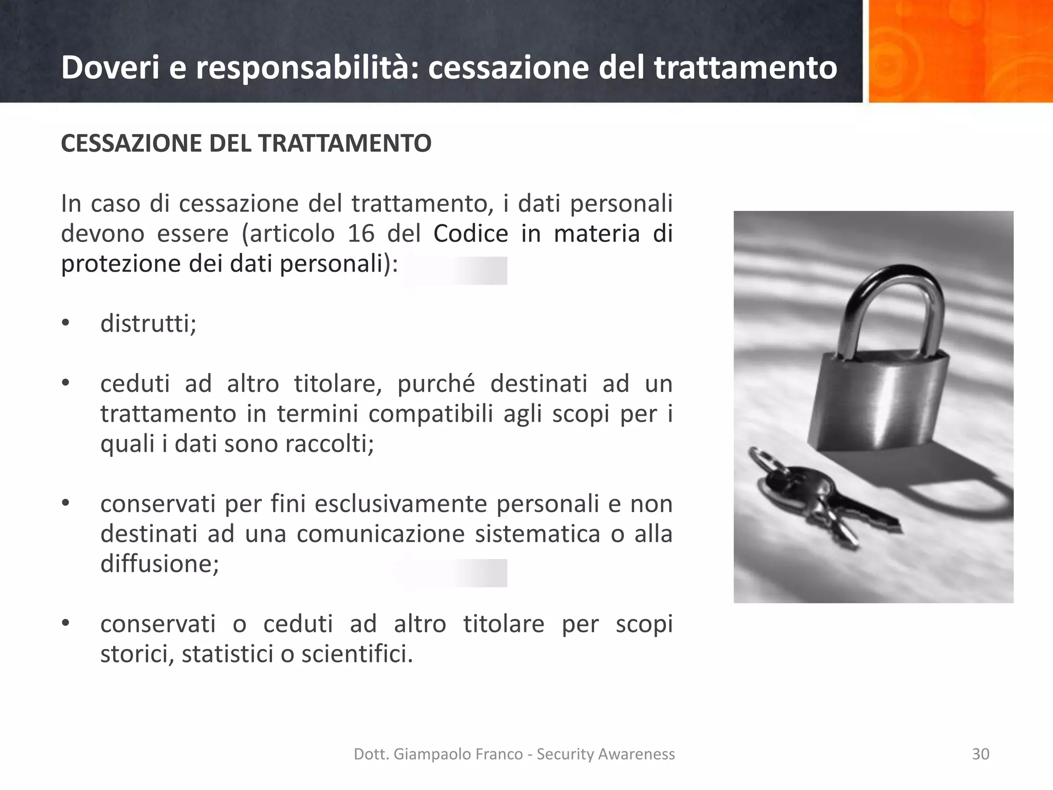 Doveri e responsabilità: cessazione del trattamento
CESSAZIONE DEL TRATTAMENTO

In caso di cessazione del trattamento, i dati personali
devono essere (articolo 16 del Codice in materia di
protezione dei dati personali):
•

distrutti;

•

ceduti ad altro titolare, purché destinati ad un
trattamento in termini compatibili agli scopi per i
quali i dati sono raccolti;

•

conservati per fini esclusivamente personali e non
destinati ad una comunicazione sistematica o alla
diffusione;

•

conservati o ceduti ad altro titolare per scopi
storici, statistici o scientifici.

Dott. Giampaolo Franco - Security Awareness

30

 