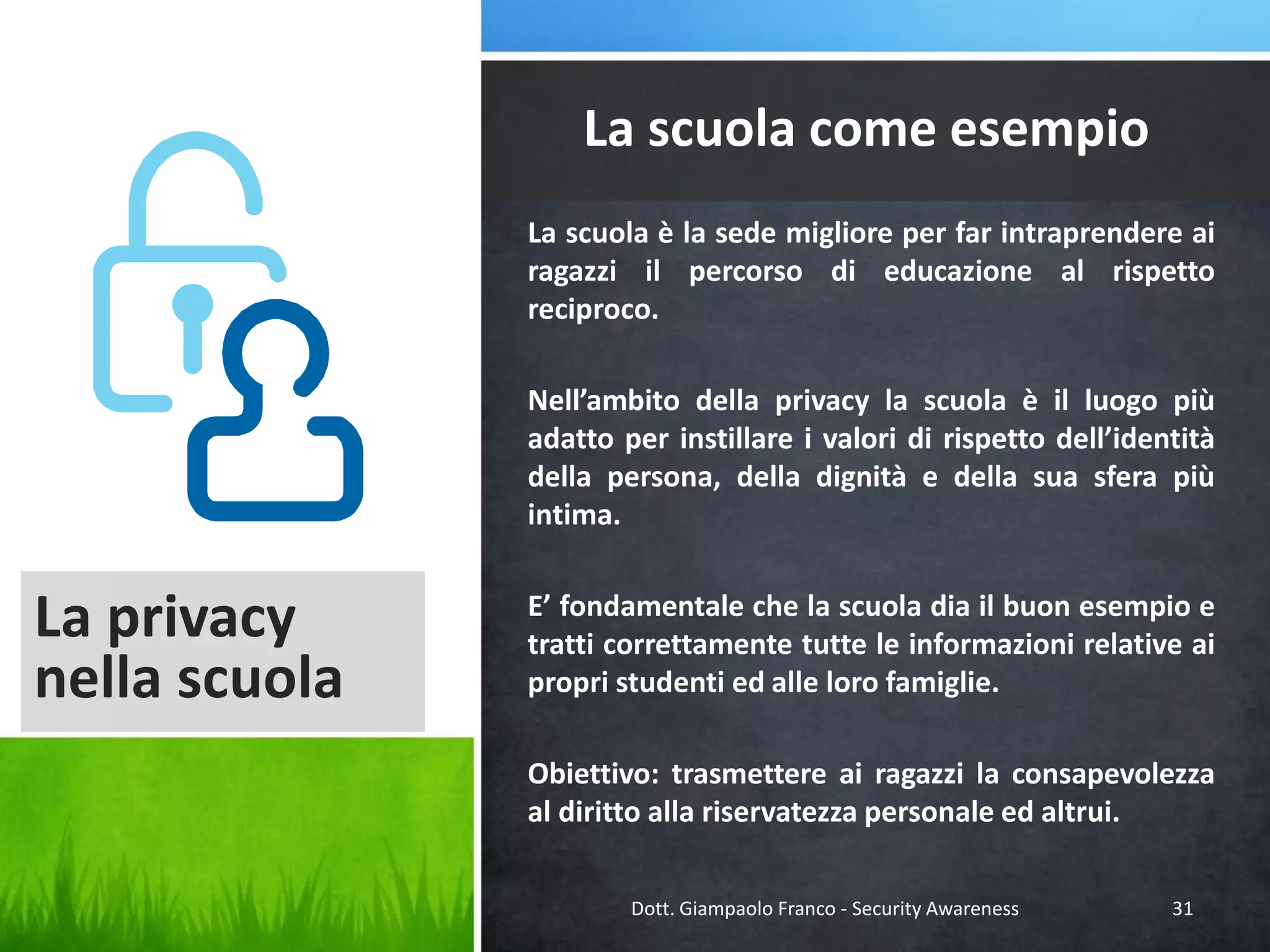 La scuola come esempio
La scuola è la sede migliore per far intraprendere ai
ragazzi il percorso di educazione al rispetto
reciproco.
Nell’ambito della privacy la scuola è il luogo più
adatto per instillare i valori di rispetto dell’identità
della persona, della dignità e della sua sfera più
intima.

La privacy
nella scuola

E’ fondamentale che la scuola dia il buon esempio e
tratti correttamente tutte le informazioni relative ai
propri studenti ed alle loro famiglie.
Obiettivo: trasmettere ai ragazzi la consapevolezza
al diritto alla riservatezza personale ed altrui.
Dott. Giampaolo Franco - Security Awareness

31

 