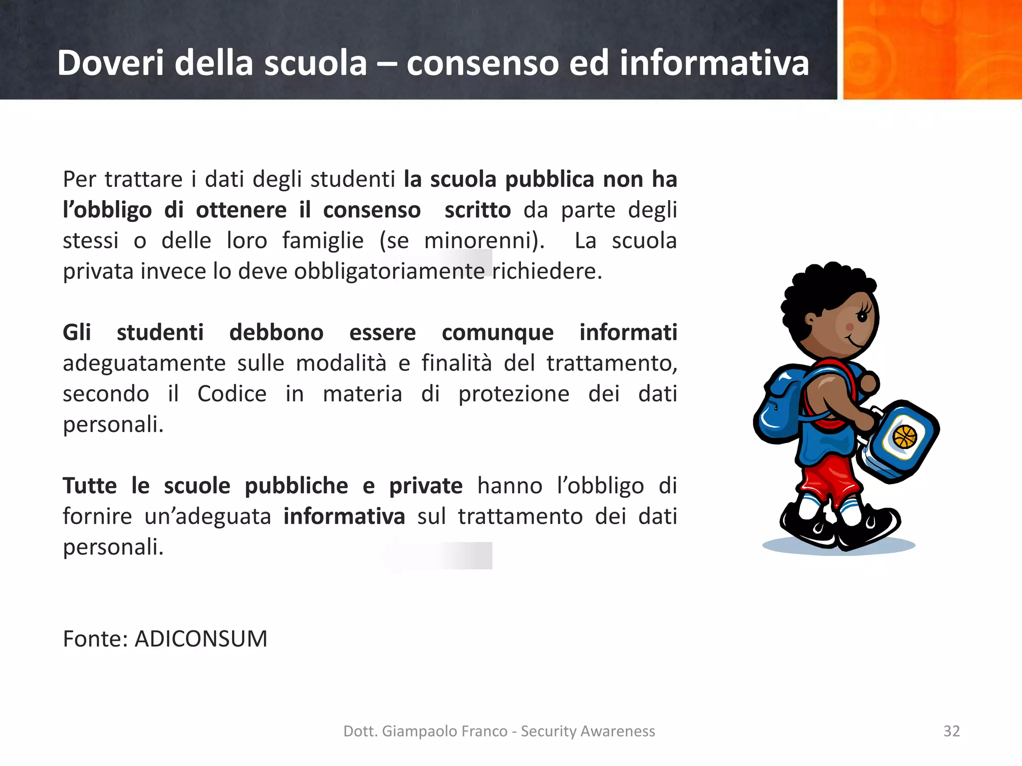 Doveri della scuola – consenso ed informativa
Per trattare i dati degli studenti la scuola pubblica non ha
l’obbligo di ottenere il consenso scritto da parte degli
stessi o delle loro famiglie (se minorenni). La scuola
privata invece lo deve obbligatoriamente richiedere.

Gli studenti debbono essere comunque informati
adeguatamente sulle modalità e finalità del trattamento,
secondo il Codice in materia di protezione dei dati
personali.
Tutte le scuole pubbliche e private hanno l’obbligo di
fornire un’adeguata informativa sul trattamento dei dati
personali.

Fonte: ADICONSUM

Dott. Giampaolo Franco - Security Awareness

32

 