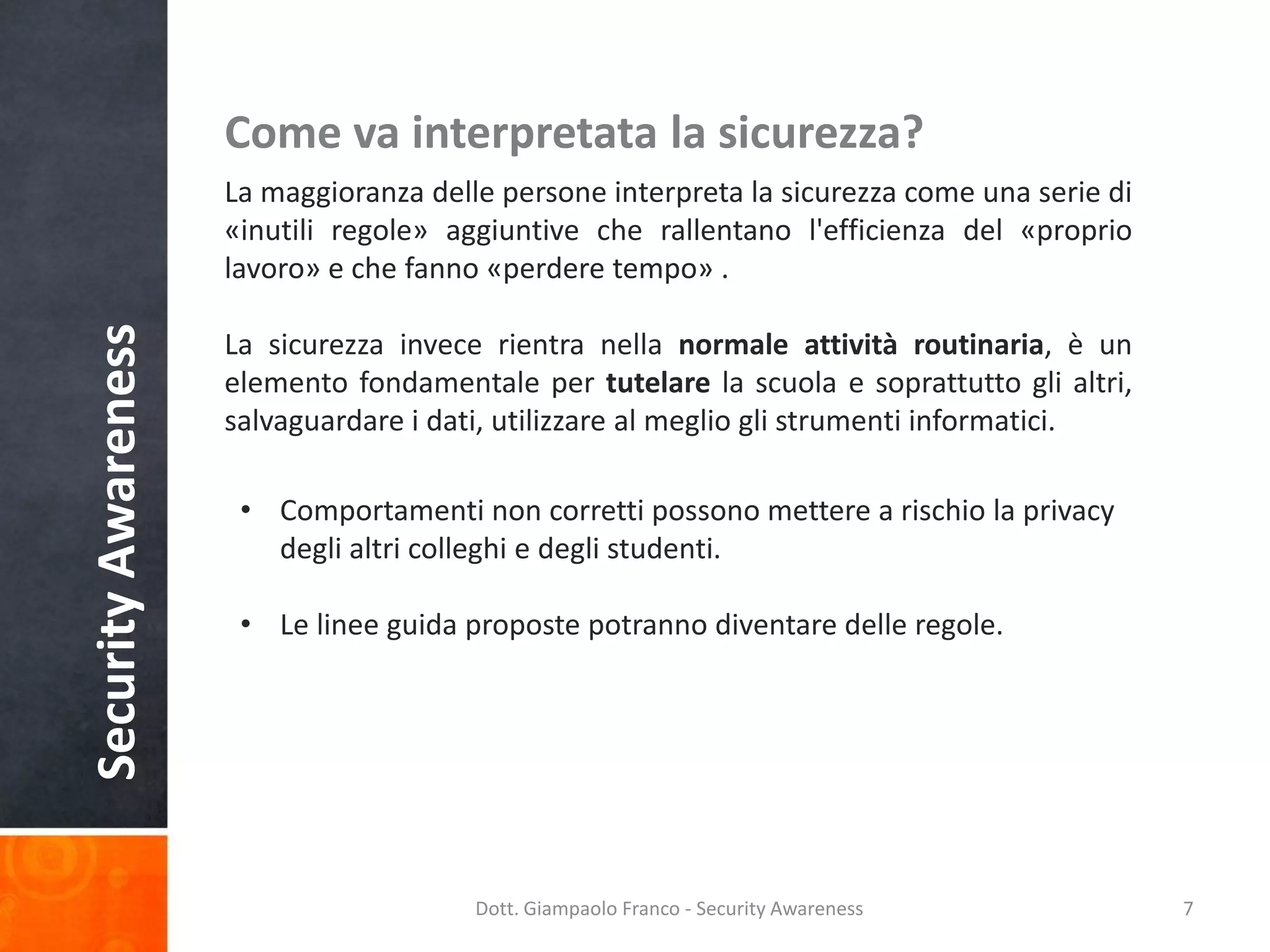 Come va interpretata la sicurezza?

Security Awareness

La maggioranza delle persone interpreta la sicurezza come una serie di
«inutili regole» aggiuntive che rallentano l'efficienza del «proprio
lavoro» e che fanno «perdere tempo» .
La sicurezza invece rientra nella normale attività routinaria, è un
elemento fondamentale per tutelare la scuola e soprattutto gli altri,
salvaguardare i dati, utilizzare al meglio gli strumenti informatici.
• Comportamenti non corretti possono mettere a rischio la privacy
degli altri colleghi e degli studenti.
• Le linee guida proposte potranno diventare delle regole.

Dott. Giampaolo Franco - Security Awareness

7

 