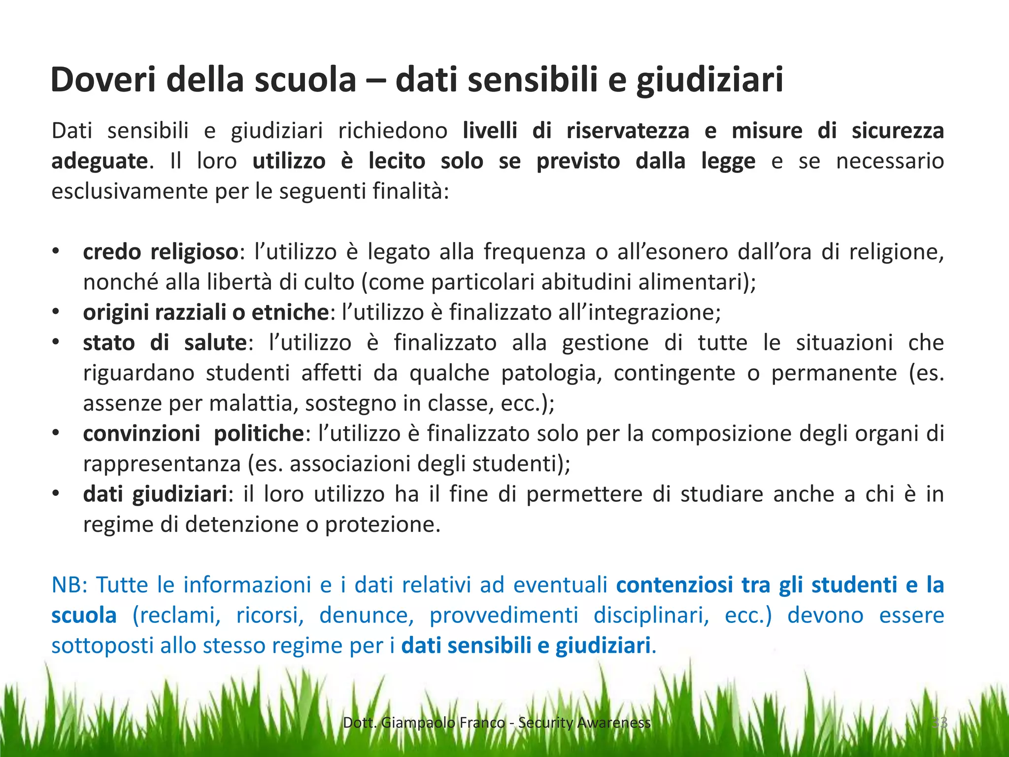 Doveri della scuola – dati sensibili e giudiziari
Dati sensibili e giudiziari richiedono livelli di riservatezza e misure di sicurezza
adeguate. Il loro utilizzo è lecito solo se previsto dalla legge e se necessario
esclusivamente per le seguenti finalità:
• credo religioso: l’utilizzo è legato alla frequenza o all’esonero dall’ora di religione,
nonché alla libertà di culto (come particolari abitudini alimentari);
• origini razziali o etniche: l’utilizzo è finalizzato all’integrazione;
• stato di salute: l’utilizzo è finalizzato alla gestione di tutte le situazioni che
riguardano studenti affetti da qualche patologia, contingente o permanente (es.
assenze per malattia, sostegno in classe, ecc.);
• convinzioni politiche: l’utilizzo è finalizzato solo per la composizione degli organi di
rappresentanza (es. associazioni degli studenti);
• dati giudiziari: il loro utilizzo ha il fine di permettere di studiare anche a chi è in
regime di detenzione o protezione.
NB: Tutte le informazioni e i dati relativi ad eventuali contenziosi tra gli studenti e la
scuola (reclami, ricorsi, denunce, provvedimenti disciplinari, ecc.) devono essere
sottoposti allo stesso regime per i dati sensibili e giudiziari.
Dott. Giampaolo Franco - Security Awareness

33

 