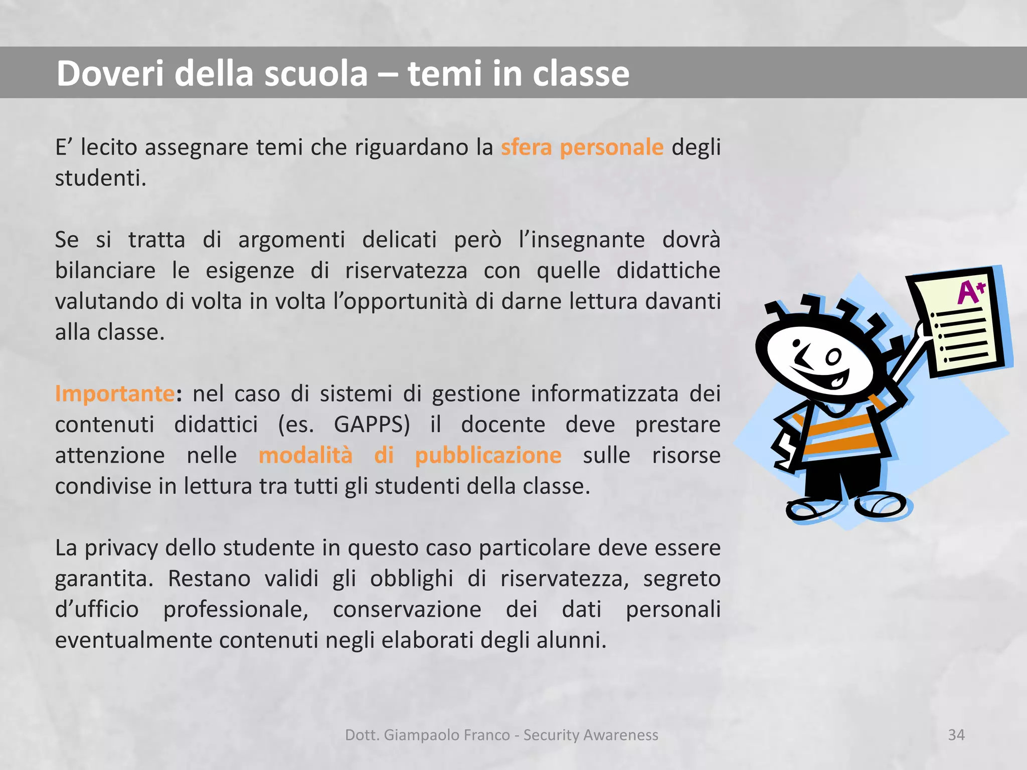 Doveri della scuola – temi in classe
E’ lecito assegnare temi che riguardano la sfera personale degli
studenti.
Se si tratta di argomenti delicati però l’insegnante dovrà
bilanciare le esigenze di riservatezza con quelle didattiche
valutando di volta in volta l’opportunità di darne lettura davanti
alla classe.
Importante: nel caso di sistemi di gestione informatizzata dei
contenuti didattici (es. GAPPS) il docente deve prestare
attenzione nelle modalità di pubblicazione sulle risorse
condivise in lettura tra tutti gli studenti della classe.
La privacy dello studente in questo caso particolare deve essere
garantita. Restano validi gli obblighi di riservatezza, segreto
d’ufficio professionale, conservazione dei dati personali
eventualmente contenuti negli elaborati degli alunni.

Dott. Giampaolo Franco - Security Awareness

34

 