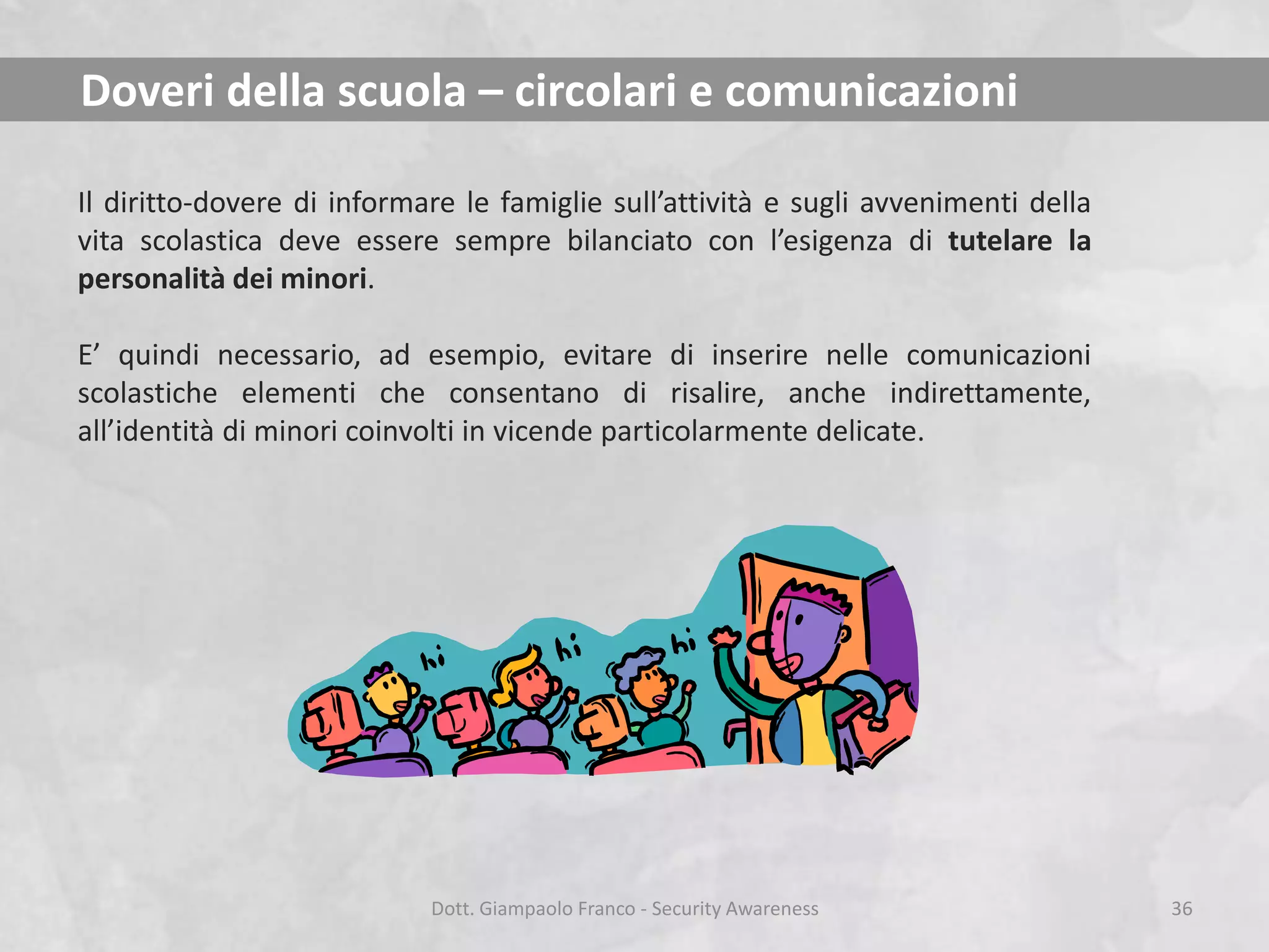 Doveri della scuola – circolari e comunicazioni
Il diritto-dovere di informare le famiglie sull’attività e sugli avvenimenti della
vita scolastica deve essere sempre bilanciato con l’esigenza di tutelare la
personalità dei minori.
E’ quindi necessario, ad esempio, evitare di inserire nelle comunicazioni
scolastiche elementi che consentano di risalire, anche indirettamente,
all’identità di minori coinvolti in vicende particolarmente delicate.

Dott. Giampaolo Franco - Security Awareness

36

 