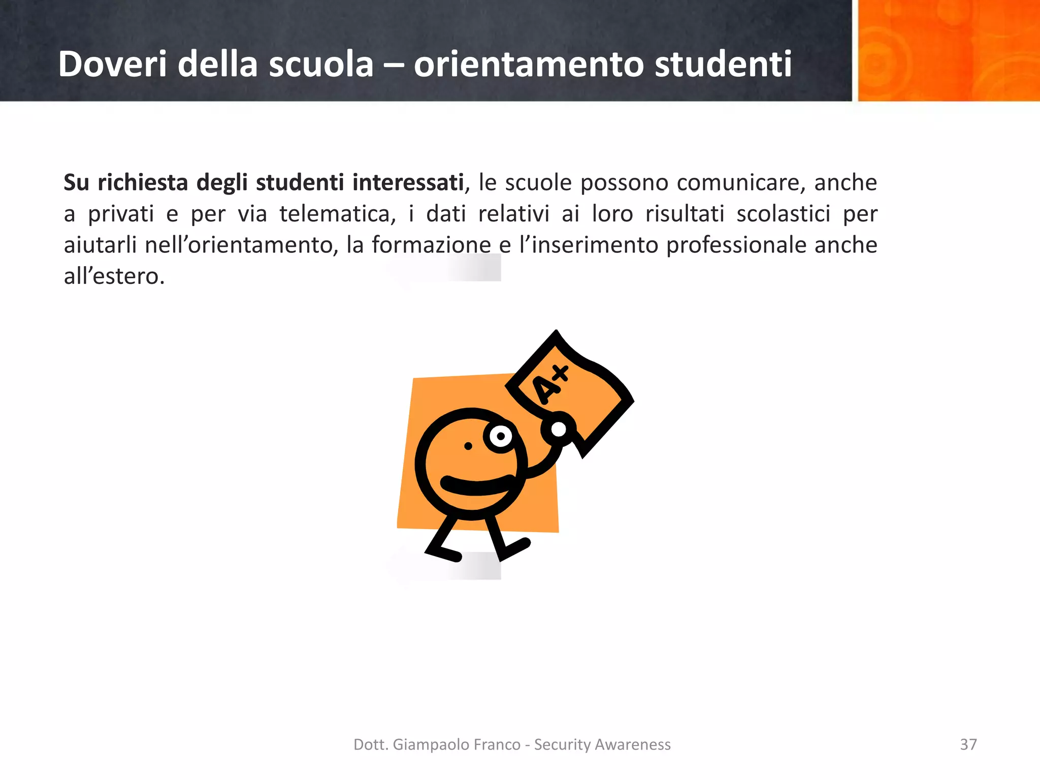 Doveri della scuola – orientamento studenti
Su richiesta degli studenti interessati, le scuole possono comunicare, anche
a privati e per via telematica, i dati relativi ai loro risultati scolastici per
aiutarli nell’orientamento, la formazione e l’inserimento professionale anche
all’estero.

Dott. Giampaolo Franco - Security Awareness

37

 