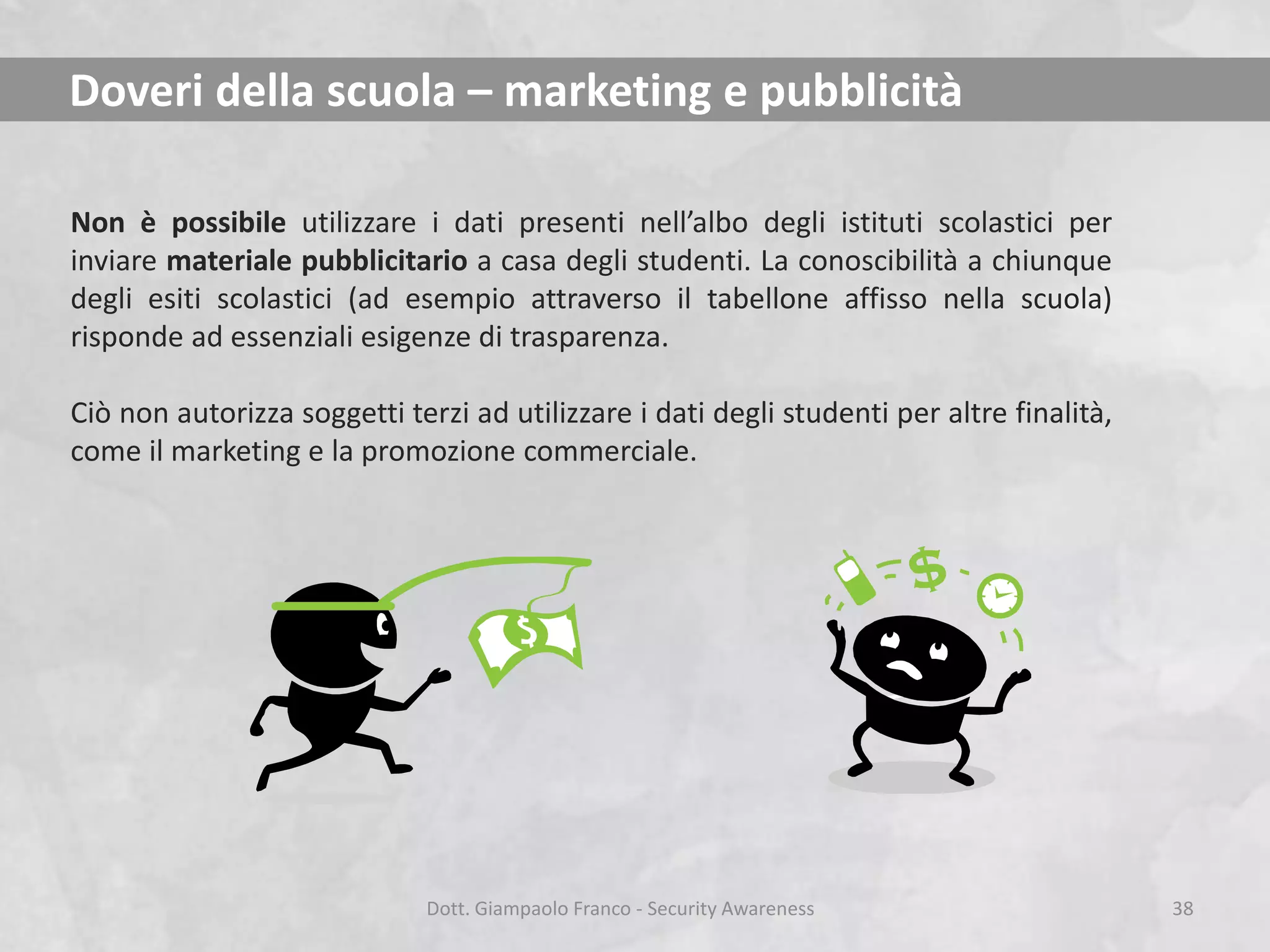 Doveri della scuola – marketing e pubblicità
Non è possibile utilizzare i dati presenti nell’albo degli istituti scolastici per
inviare materiale pubblicitario a casa degli studenti. La conoscibilità a chiunque
degli esiti scolastici (ad esempio attraverso il tabellone affisso nella scuola)
risponde ad essenziali esigenze di trasparenza.

Ciò non autorizza soggetti terzi ad utilizzare i dati degli studenti per altre finalità,
come il marketing e la promozione commerciale.

Dott. Giampaolo Franco - Security Awareness

38

 