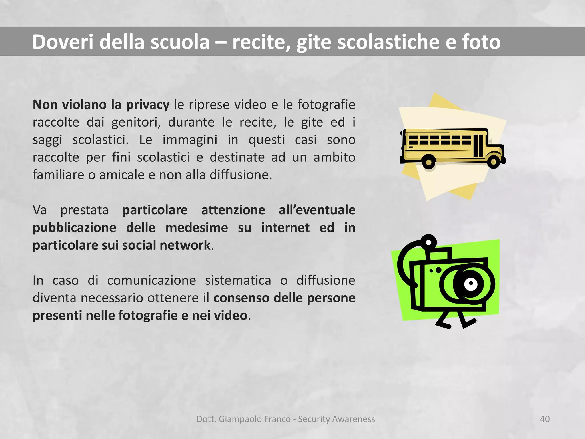 Doveri della scuola – recite, gite scolastiche e foto
Non violano la privacy le riprese video e le fotografie
raccolte dai genitori, durante le recite, le gite ed i
saggi scolastici. Le immagini in questi casi sono
raccolte per fini scolastici e destinate ad un ambito
familiare o amicale e non alla diffusione.
Va prestata particolare attenzione all’eventuale
pubblicazione delle medesime su internet ed in
particolare sui social network.
In caso di comunicazione sistematica o diffusione
diventa necessario ottenere il consenso delle persone
presenti nelle fotografie e nei video.

Dott. Giampaolo Franco - Security Awareness

40

 