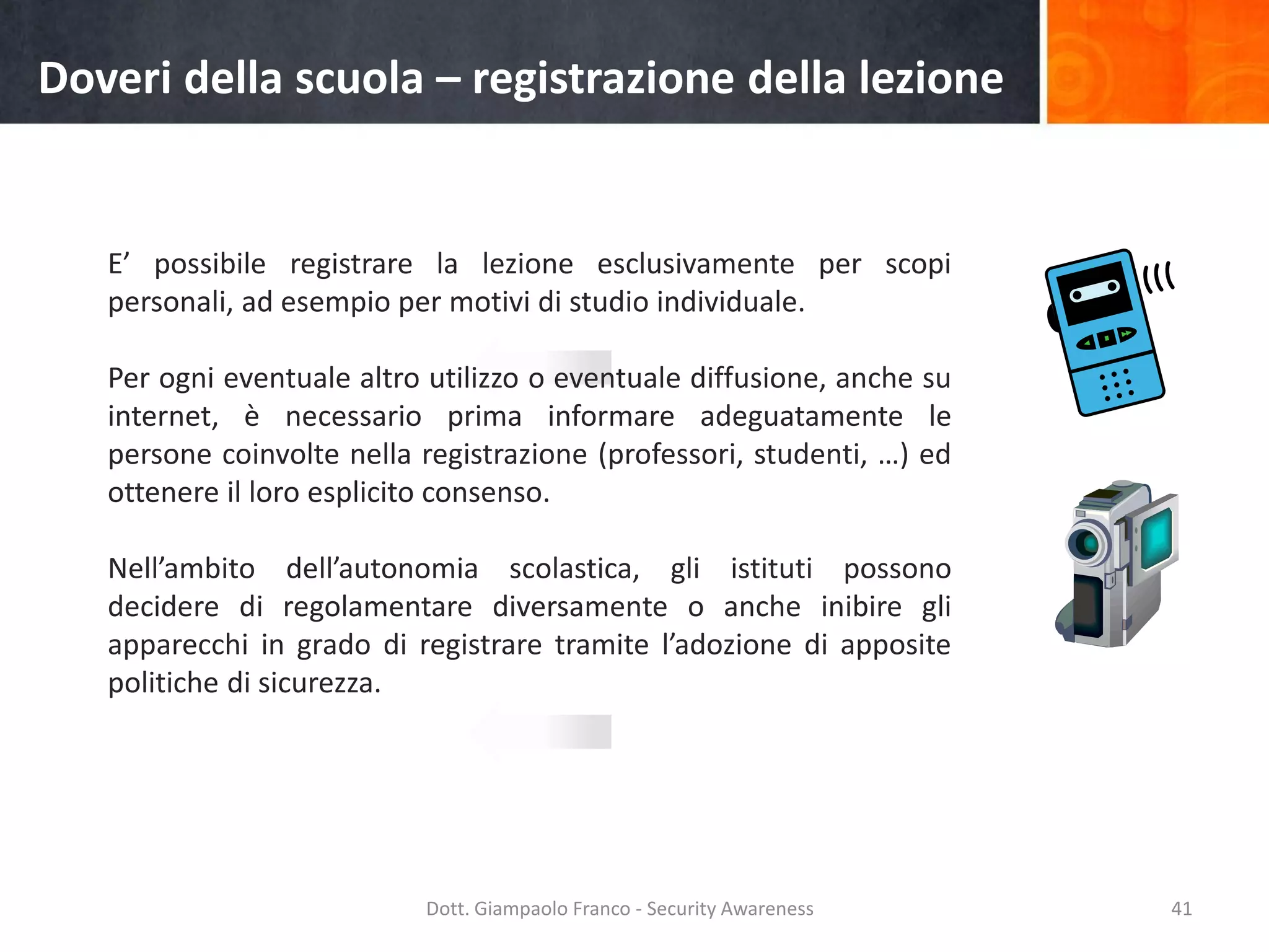 Doveri della scuola – registrazione della lezione

E’ possibile registrare la lezione esclusivamente per scopi
personali, ad esempio per motivi di studio individuale.
Per ogni eventuale altro utilizzo o eventuale diffusione, anche su
internet, è necessario prima informare adeguatamente le
persone coinvolte nella registrazione (professori, studenti, …) ed
ottenere il loro esplicito consenso.
Nell’ambito dell’autonomia scolastica, gli istituti possono
decidere di regolamentare diversamente o anche inibire gli
apparecchi in grado di registrare tramite l’adozione di apposite
politiche di sicurezza.

Dott. Giampaolo Franco - Security Awareness

41

 