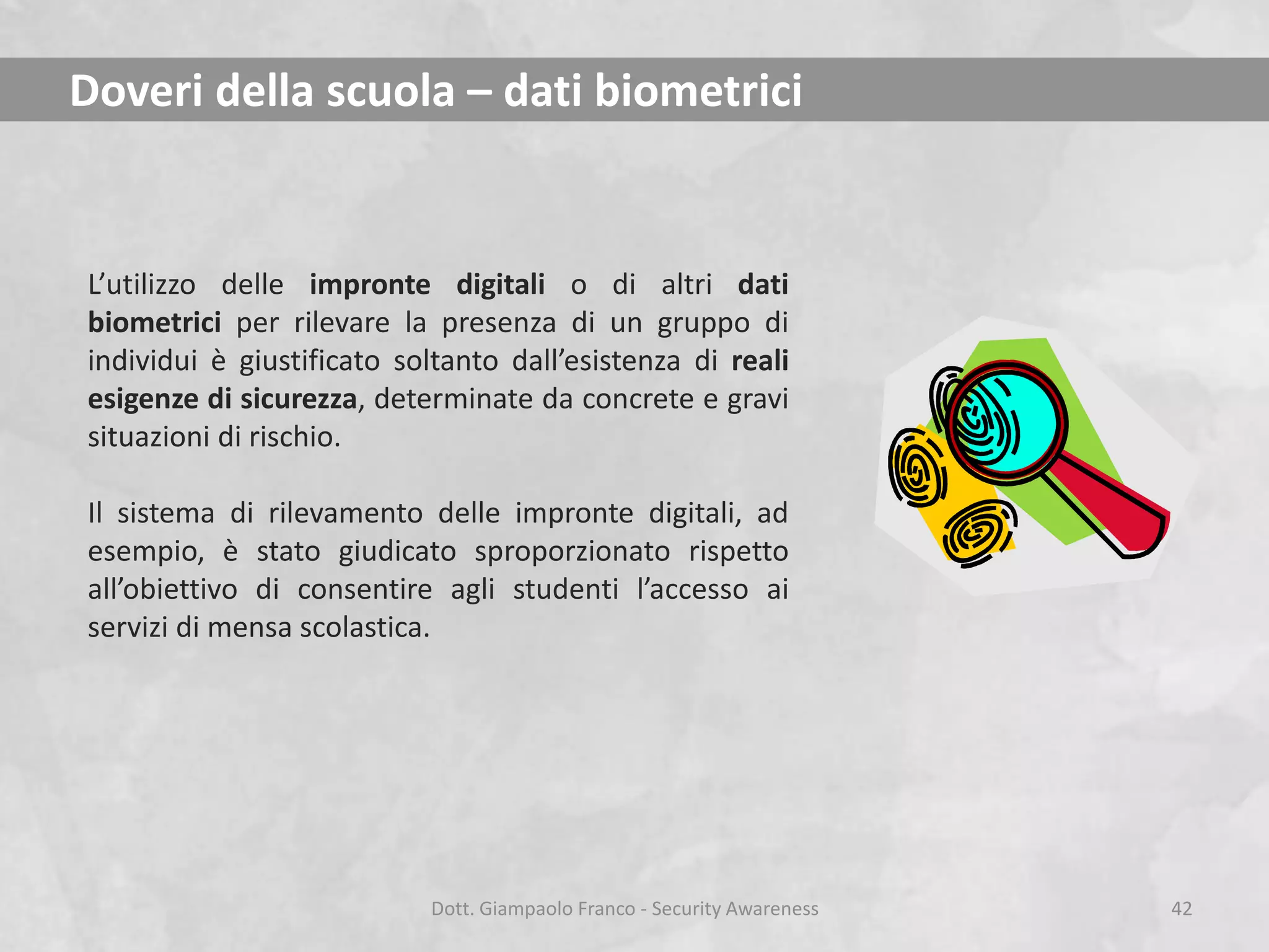 Doveri della scuola – dati biometrici

L’utilizzo delle impronte digitali o di altri dati
biometrici per rilevare la presenza di un gruppo di
individui è giustificato soltanto dall’esistenza di reali
esigenze di sicurezza, determinate da concrete e gravi
situazioni di rischio.
Il sistema di rilevamento delle impronte digitali, ad
esempio, è stato giudicato sproporzionato rispetto
all’obiettivo di consentire agli studenti l’accesso ai
servizi di mensa scolastica.

Dott. Giampaolo Franco - Security Awareness

42

 
