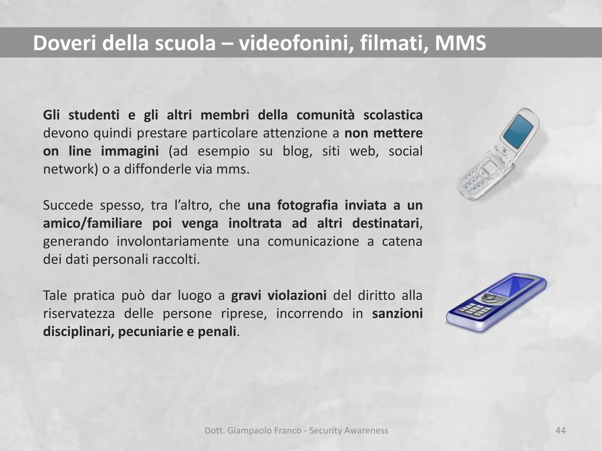 Doveri della scuola – videofonini, filmati, MMS
Gli studenti e gli altri membri della comunità scolastica
devono quindi prestare particolare attenzione a non mettere
on line immagini (ad esempio su blog, siti web, social
network) o a diffonderle via mms.
Succede spesso, tra l’altro, che una fotografia inviata a un
amico/familiare poi venga inoltrata ad altri destinatari,
generando involontariamente una comunicazione a catena
dei dati personali raccolti.
Tale pratica può dar luogo a gravi violazioni del diritto alla
riservatezza delle persone riprese, incorrendo in sanzioni
disciplinari, pecuniarie e penali.

Dott. Giampaolo Franco - Security Awareness

44

 