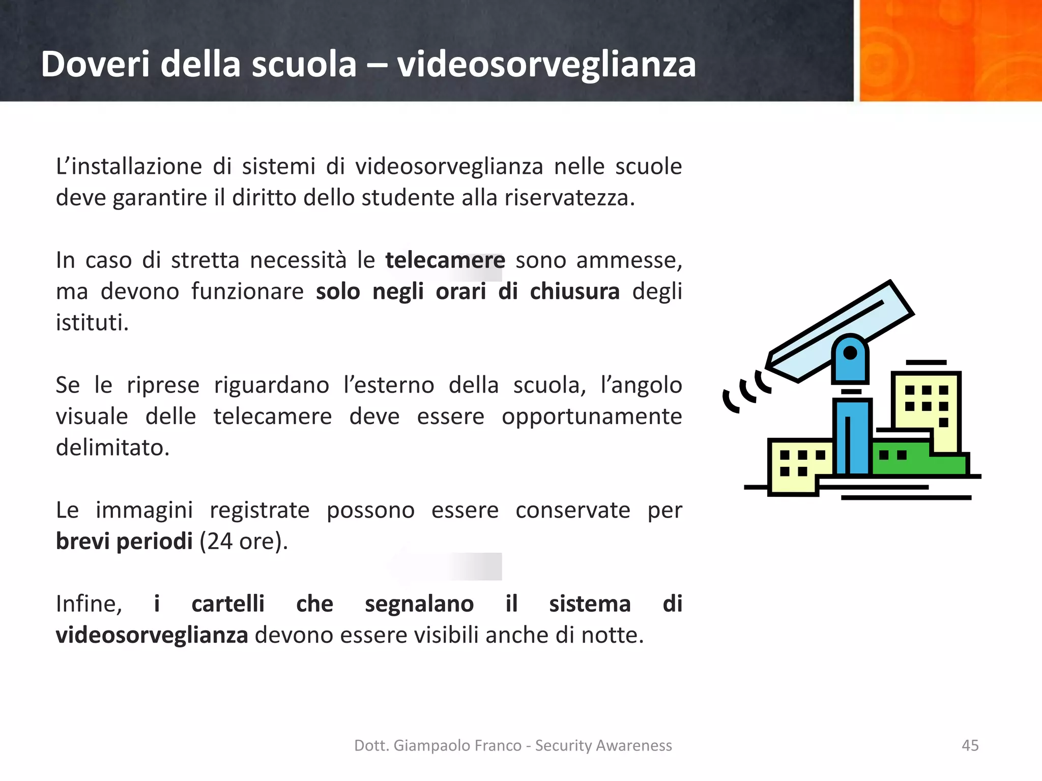 Doveri della scuola – videosorveglianza
L’installazione di sistemi di videosorveglianza nelle scuole
deve garantire il diritto dello studente alla riservatezza.

In caso di stretta necessità le telecamere sono ammesse,
ma devono funzionare solo negli orari di chiusura degli
istituti.
Se le riprese riguardano l’esterno della scuola, l’angolo
visuale delle telecamere deve essere opportunamente
delimitato.
Le immagini registrate possono essere conservate per
brevi periodi (24 ore).
Infine, i cartelli che segnalano il sistema di
videosorveglianza devono essere visibili anche di notte.

Dott. Giampaolo Franco - Security Awareness

45

 