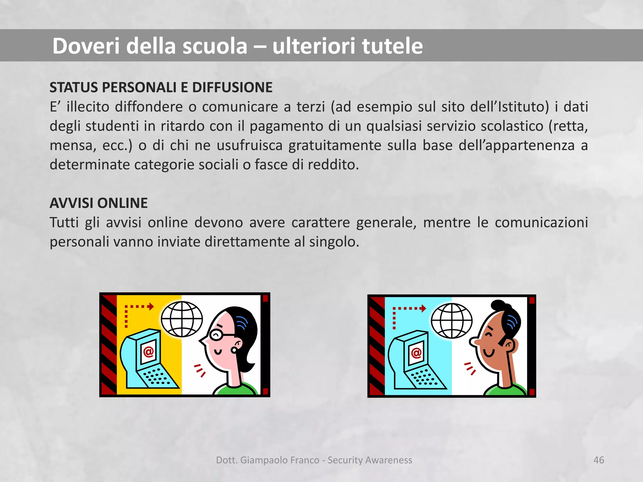 Doveri della scuola – ulteriori tutele
STATUS PERSONALI E DIFFUSIONE
E’ illecito diffondere o comunicare a terzi (ad esempio sul sito dell’Istituto) i dati
degli studenti in ritardo con il pagamento di un qualsiasi servizio scolastico (retta,
mensa, ecc.) o di chi ne usufruisca gratuitamente sulla base dell’appartenenza a
determinate categorie sociali o fasce di reddito.
AVVISI ONLINE
Tutti gli avvisi online devono avere carattere generale, mentre le comunicazioni
personali vanno inviate direttamente al singolo.

Dott. Giampaolo Franco - Security Awareness

46

 