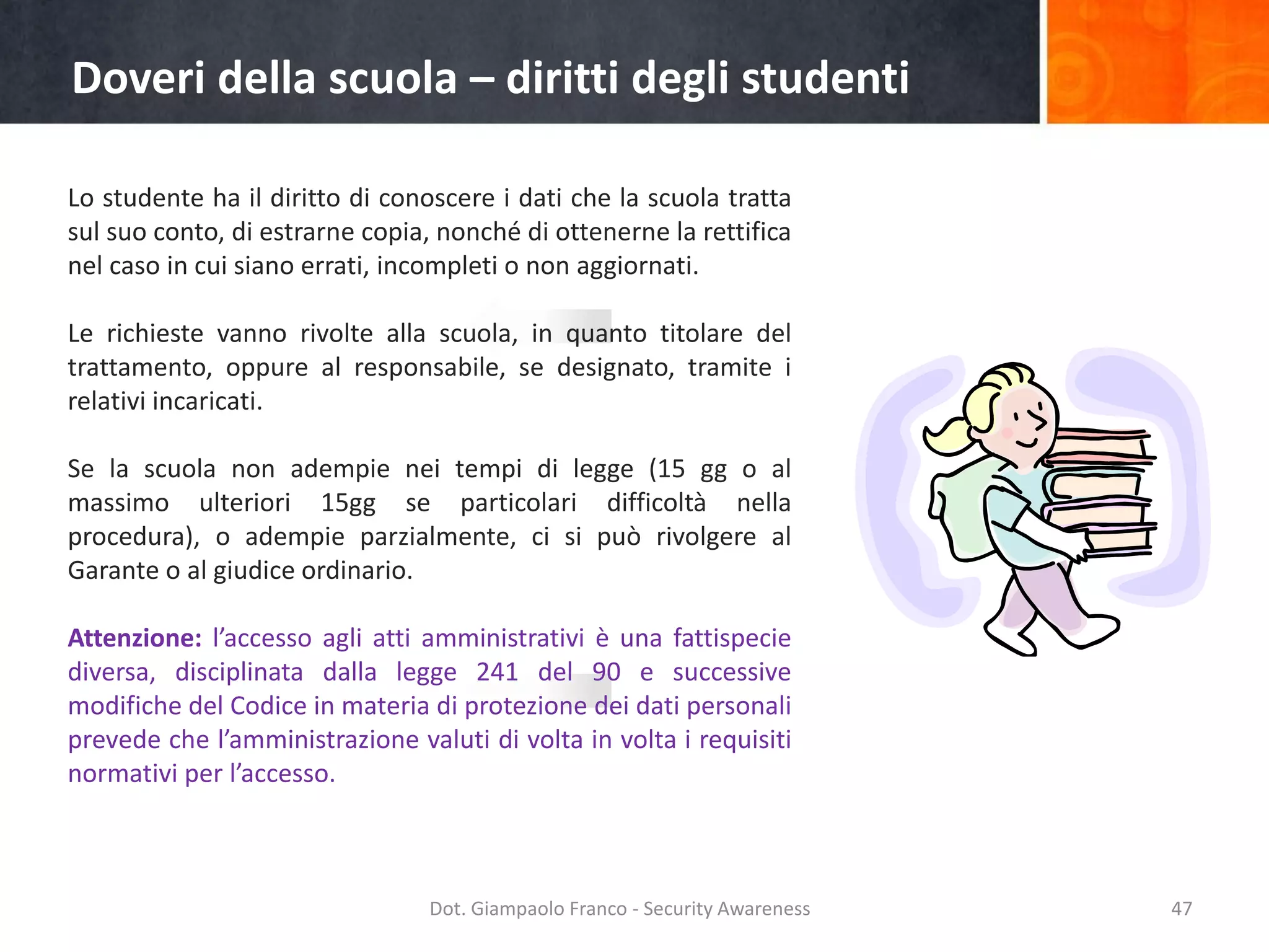 Doveri della scuola – diritti degli studenti
Lo studente ha il diritto di conoscere i dati che la scuola tratta
sul suo conto, di estrarne copia, nonché di ottenerne la rettifica
nel caso in cui siano errati, incompleti o non aggiornati.

Le richieste vanno rivolte alla scuola, in quanto titolare del
trattamento, oppure al responsabile, se designato, tramite i
relativi incaricati.
Se la scuola non adempie nei tempi di legge (15 gg o al
massimo ulteriori 15gg se particolari difficoltà nella
procedura), o adempie parzialmente, ci si può rivolgere al
Garante o al giudice ordinario.
Attenzione: l’accesso agli atti amministrativi è una fattispecie
diversa, disciplinata dalla legge 241 del 90 e successive
modifiche del Codice in materia di protezione dei dati personali
prevede che l’amministrazione valuti di volta in volta i requisiti
normativi per l’accesso.

Dot. Giampaolo Franco - Security Awareness

47

 