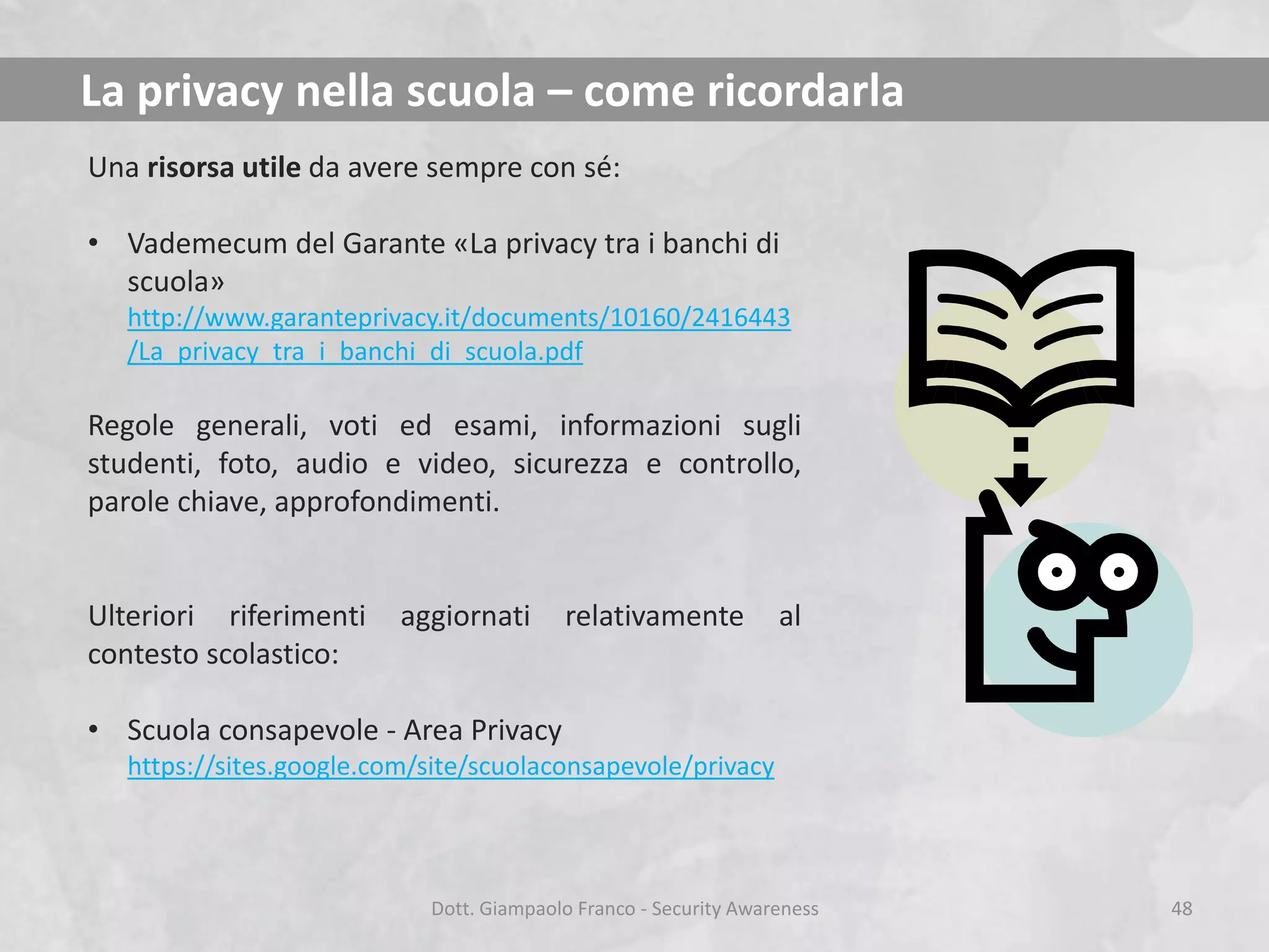 La privacy nella scuola – come ricordarla
Una risorsa utile da avere sempre con sé:

• Vademecum del Garante «La privacy tra i banchi di
scuola»
http://www.garanteprivacy.it/documents/10160/2416443
/La_privacy_tra_i_banchi_di_scuola.pdf

Regole generali, voti ed esami, informazioni sugli
studenti, foto, audio e video, sicurezza e controllo,
parole chiave, approfondimenti.

Ulteriori riferimenti
contesto scolastico:

aggiornati

relativamente

al

• Scuola consapevole - Area Privacy
https://sites.google.com/site/scuolaconsapevole/privacy

Dott. Giampaolo Franco - Security Awareness

48

 