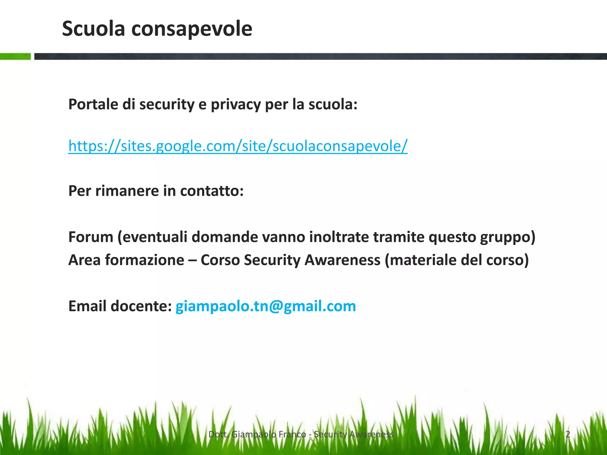 Scuola consapevole
Portale di security e privacy per la scuola:
https://sites.google.com/site/scuolaconsapevole/
Per rimanere in contatto:
Forum (eventuali domande vanno inoltrate tramite questo gruppo)
Area formazione – Corso Security Awareness (materiale del corso)

Email docente: giampaolo.tn@gmail.com

Dott. Giampaolo Franco - Security Awareness

2

 