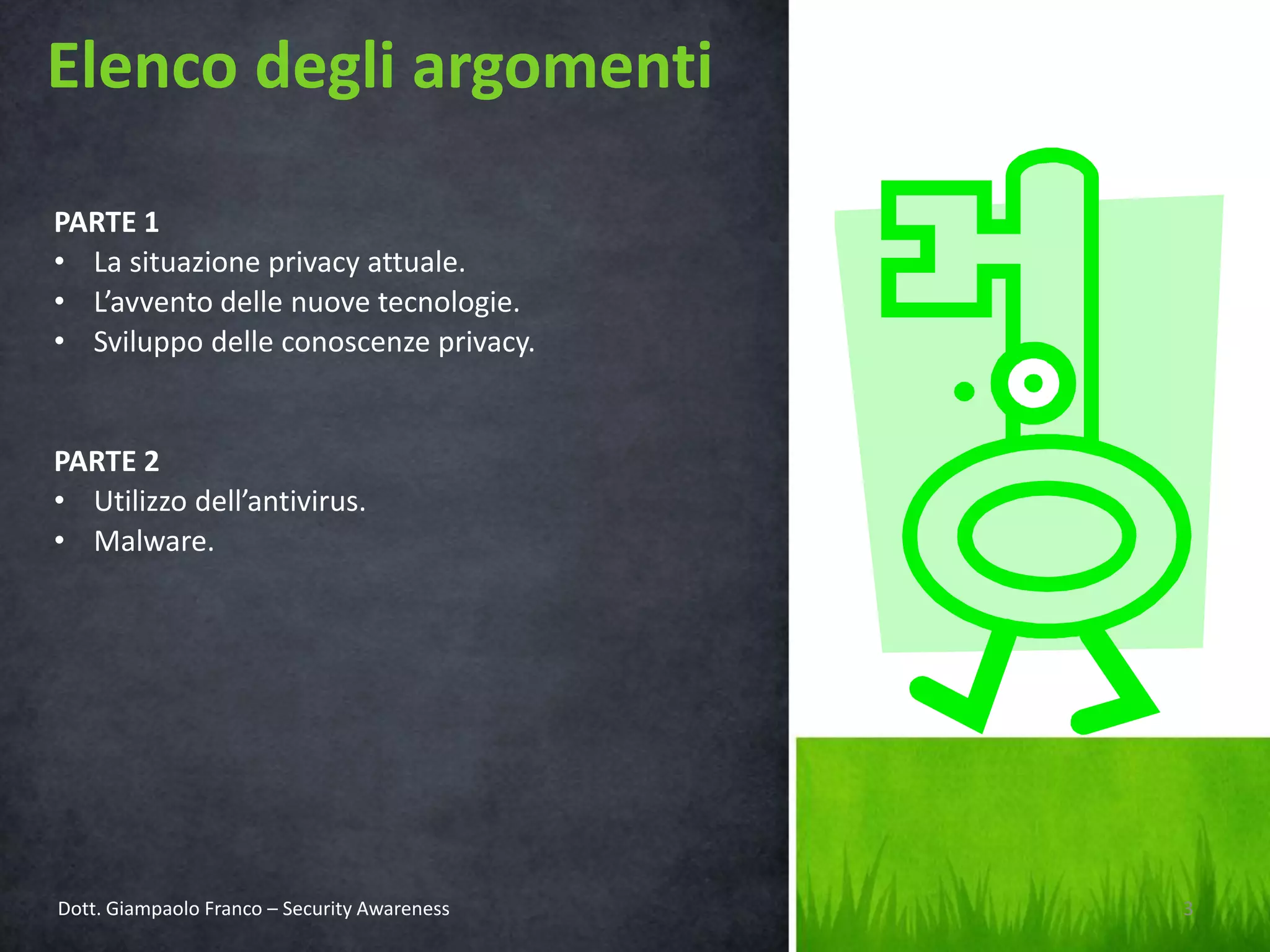 Elenco degli argomenti
PARTE 1
• La situazione privacy attuale.
• L’avvento delle nuove tecnologie.
• Sviluppo delle conoscenze privacy.

PARTE 2
• Utilizzo dell’antivirus.
• Malware.

Dott. Giampaolo Franco – Security Awareness

3

 