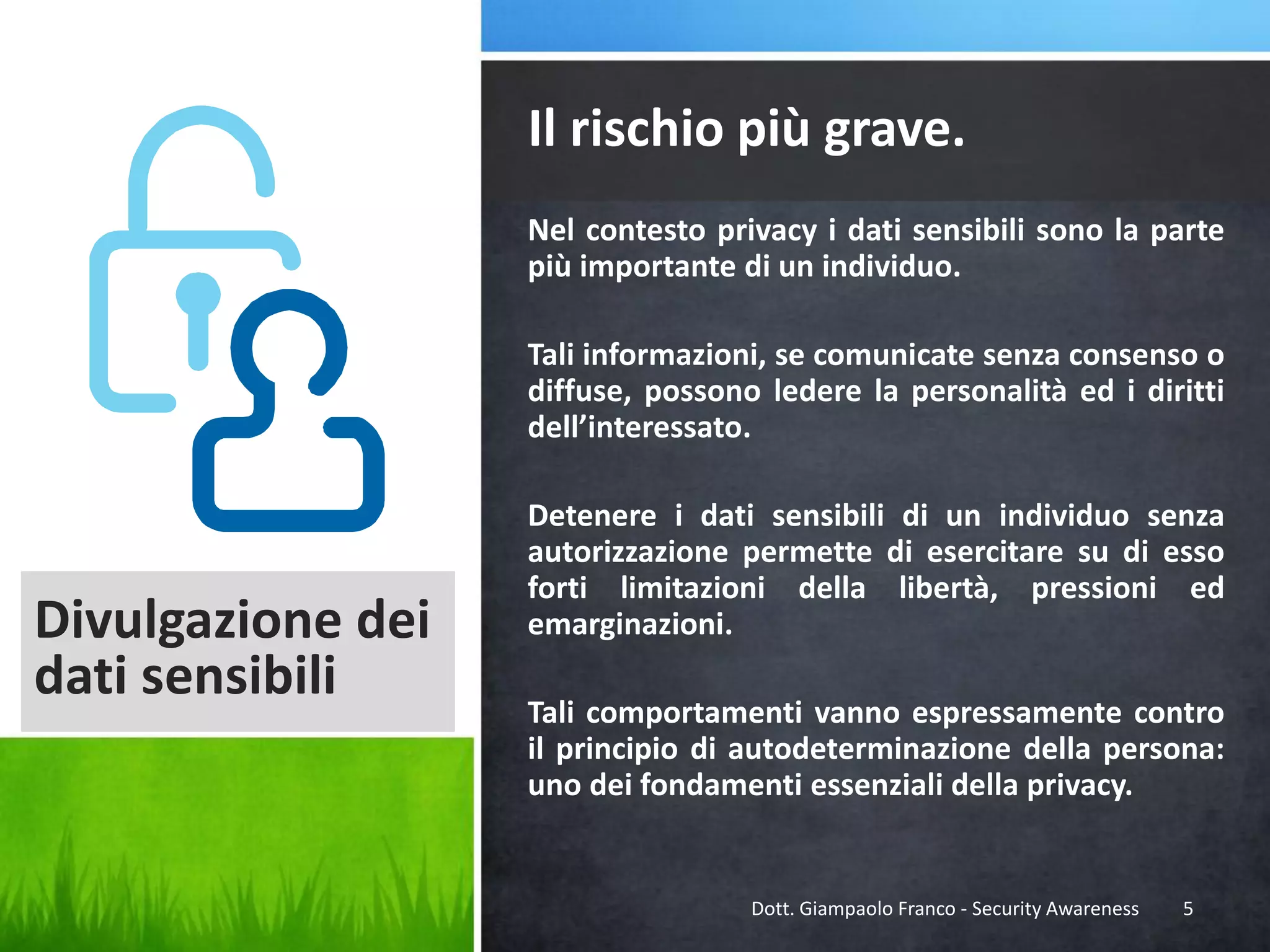 Il rischio più grave.
Nel contesto privacy i dati sensibili sono la parte
più importante di un individuo.
Tali informazioni, se comunicate senza consenso o
diffuse, possono ledere la personalità ed i diritti
dell’interessato.

Divulgazione dei
dati sensibili

Detenere i dati sensibili di un individuo senza
autorizzazione permette di esercitare su di esso
forti limitazioni della libertà, pressioni ed
emarginazioni.
Tali comportamenti vanno espressamente contro
il principio di autodeterminazione della persona:
uno dei fondamenti essenziali della privacy.

Dott. Giampaolo Franco - Security Awareness

5

 
