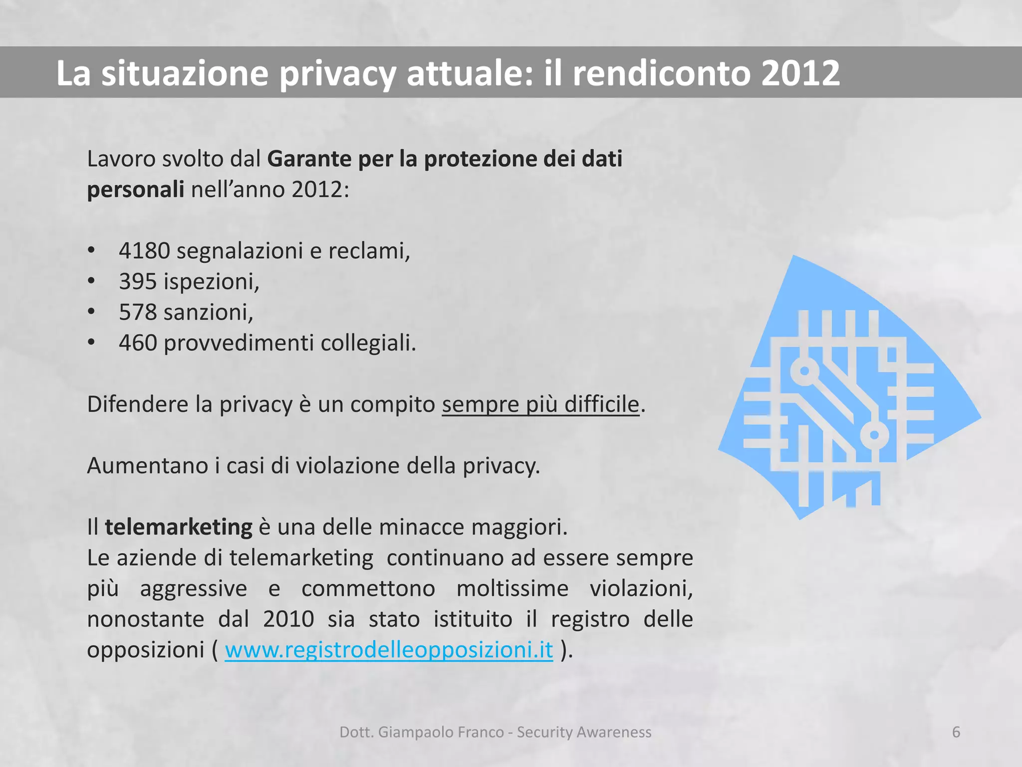 La situazione privacy attuale: il rendiconto 2012
Lavoro svolto dal Garante per la protezione dei dati
personali nell’anno 2012:
•
•
•
•

4180 segnalazioni e reclami,
395 ispezioni,
578 sanzioni,
460 provvedimenti collegiali.

Difendere la privacy è un compito sempre più difficile.
Aumentano i casi di violazione della privacy.
Il telemarketing è una delle minacce maggiori.
Le aziende di telemarketing continuano ad essere sempre
più aggressive e commettono moltissime violazioni,
nonostante dal 2010 sia stato istituito il registro delle
opposizioni ( www.registrodelleopposizioni.it ).
Dott. Giampaolo Franco - Security Awareness

6

 