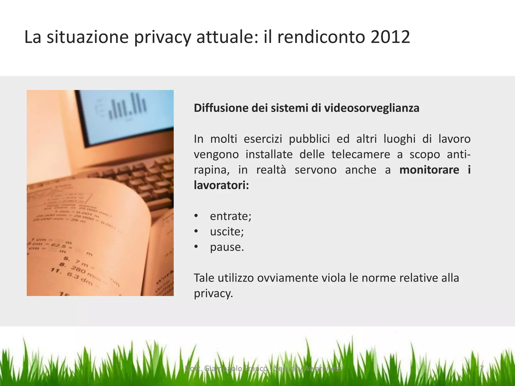 La situazione privacy attuale: il rendiconto 2012

Diffusione dei sistemi di videosorveglianza
In molti esercizi pubblici ed altri luoghi di lavoro
vengono installate delle telecamere a scopo antirapina, in realtà servono anche a monitorare i
lavoratori:
• entrate;
• uscite;
• pause.
Tale utilizzo ovviamente viola le norme relative alla
privacy.

Dott. Giampaolo Franco - Security Awareness

7

 