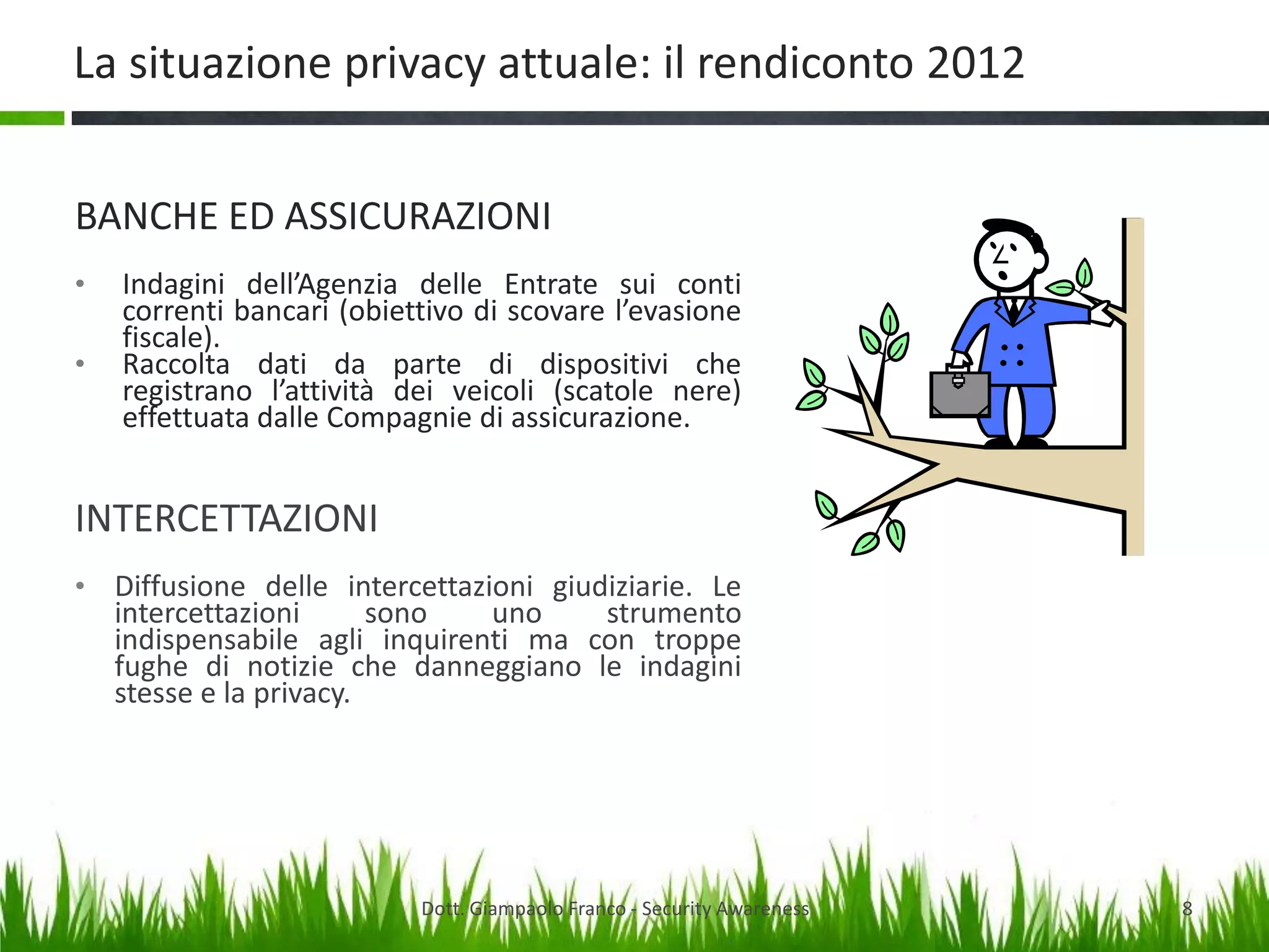 La situazione privacy attuale: il rendiconto 2012
BANCHE ED ASSICURAZIONI
•
•

Indagini dell’Agenzia delle Entrate sui conti
correnti bancari (obiettivo di scovare l’evasione
fiscale).
Raccolta dati da parte di dispositivi che
registrano l’attività dei veicoli (scatole nere)
effettuata dalle Compagnie di assicurazione.

INTERCETTAZIONI
• Diffusione delle intercettazioni giudiziarie. Le

intercettazioni
sono
uno
strumento
indispensabile agli inquirenti ma con troppe
fughe di notizie che danneggiano le indagini
stesse e la privacy.

Dott. Giampaolo Franco - Security Awareness

8

 