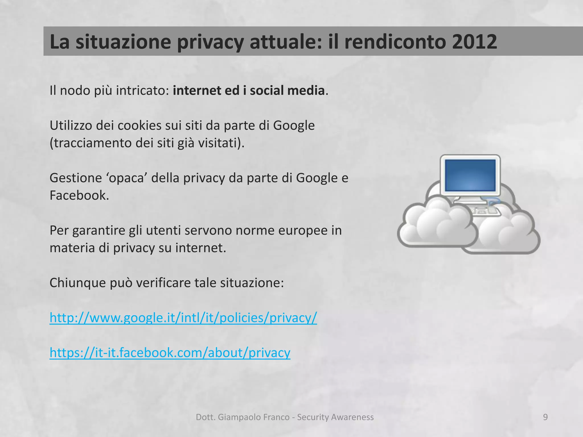 La situazione privacy attuale: il rendiconto 2012
Il nodo più intricato: internet ed i social media.
Utilizzo dei cookies sui siti da parte di Google
(tracciamento dei siti già visitati).
Gestione ‘opaca’ della privacy da parte di Google e
Facebook.
Per garantire gli utenti servono norme europee in
materia di privacy su internet.
Chiunque può verificare tale situazione:

http://www.google.it/intl/it/policies/privacy/
https://it-it.facebook.com/about/privacy

Dott. Giampaolo Franco - Security Awareness

9

 